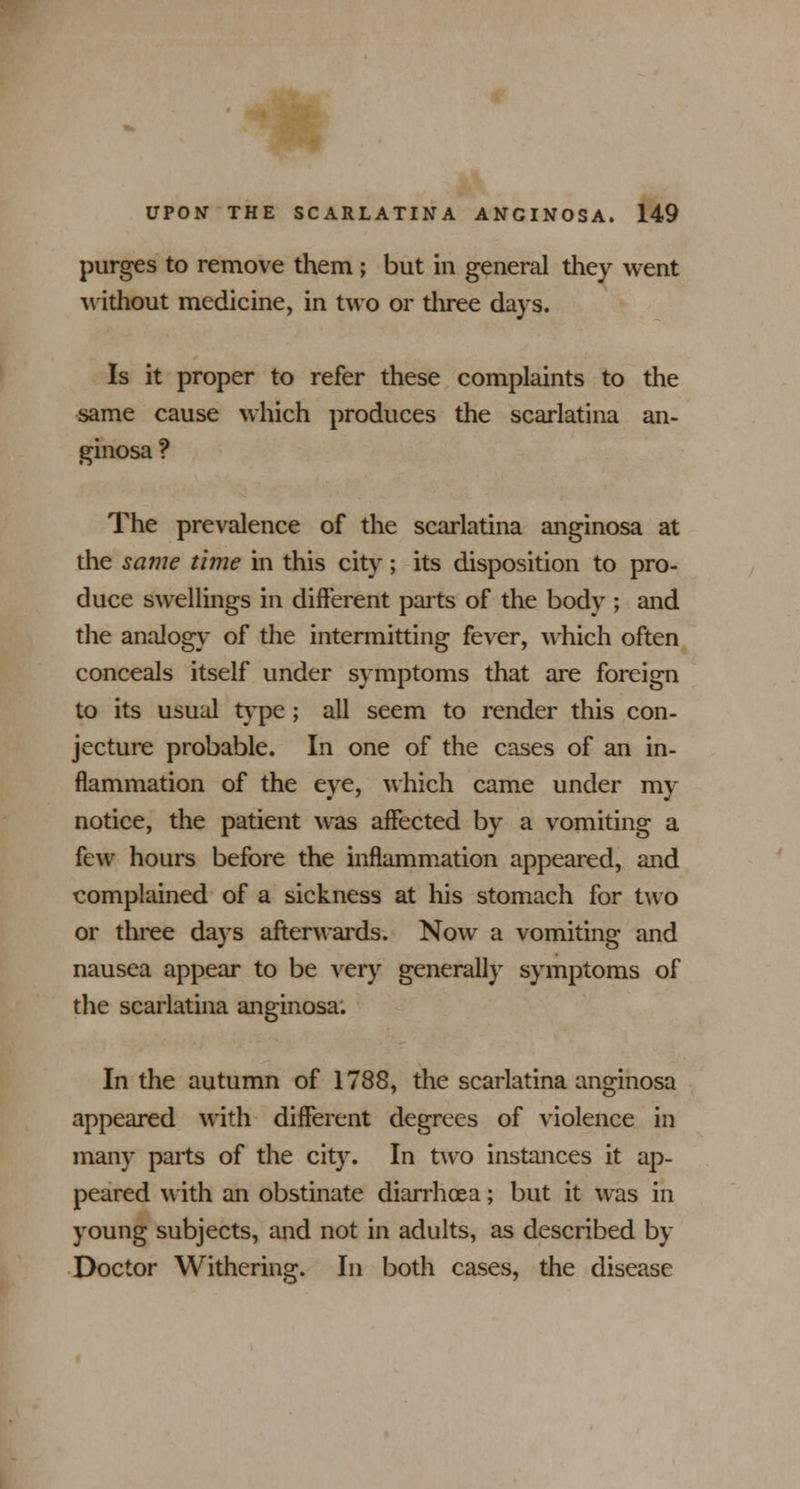 purges to remove them ; but in general they went without medicine, in two or three days. Is it proper to refer these complaints to the same cause which produces the scarlatina an- ginosa ? The prevalence of the scarlatina anginosa at the same time in this city; its disposition to pro- duce swellings in different parts of the body ; and the analogy of the intermitting fever, which often conceals itself under symptoms that are foreign to its usual type; all seem to render this con- jecture probable. In one of the cases of an in- flammation of the eye, which came under my notice, the patient was affected by a vomiting a few hours before the inflammation appeared, and complained of a sickness at his stomach for two or three days afterwards. Now a vomiting and nausea appear to be very generally symptoms of the scarlatina anginosa: In the autumn of 1788, the scarlatina anginosa appeared with different degrees of violence in many parts of the city. In two instances it ap- peared with an obstinate diarrhoea; but it was in young subjects, and not in adults, as described by Doctor Withering. In both cases, the disease