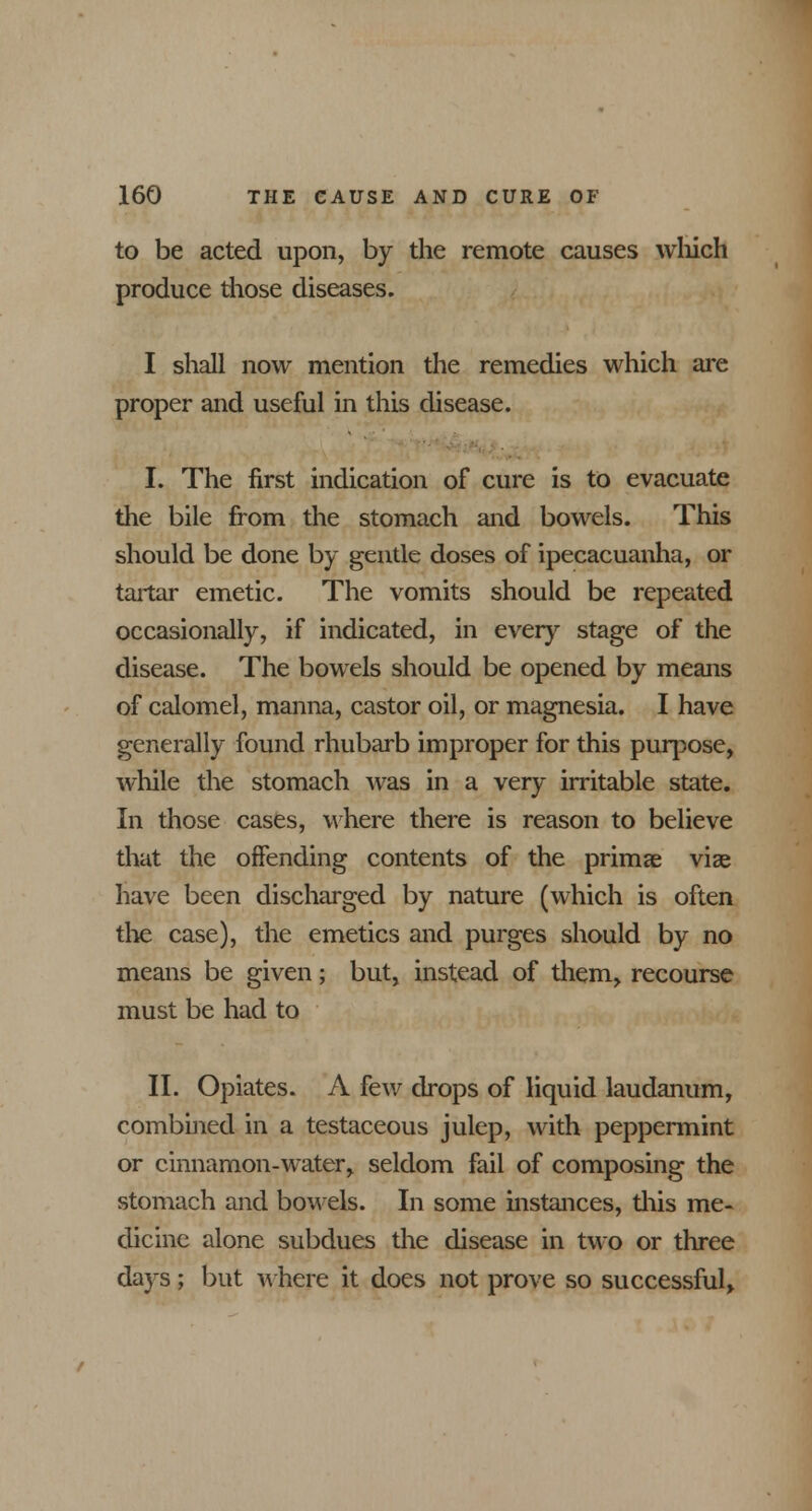 to be acted upon, by the remote causes which produce those diseases. I shall now mention the remedies which are proper and useful in this disease. I. The first indication of cure is to evacuate the bile from the stomach and bowels. This should be done by gentle doses of ipecacuanha, or tartar emetic. The vomits should be repeated occasionally, if indicated, in every stage of the disease. The bowels should be opened by means of calomel, manna, castor oil, or magnesia. I have generally found rhubarb improper for this purpose, while the stomach was in a very irritable state. In those cases, where there is reason to believe that the offending contents of the primae vise have been discharged by nature (which is often the case), the emetics and purges should by no means be given; but, instead of them, recourse must be had to II. Opiates. A few drops of liquid laudanum, combined in a testaceous julep, with peppermint or cinnamon-water, seldom fail of composing the stomach and bowels. In some instances, this me- dicine alone subdues the disease in two or three days; but where it does not prove so successful>