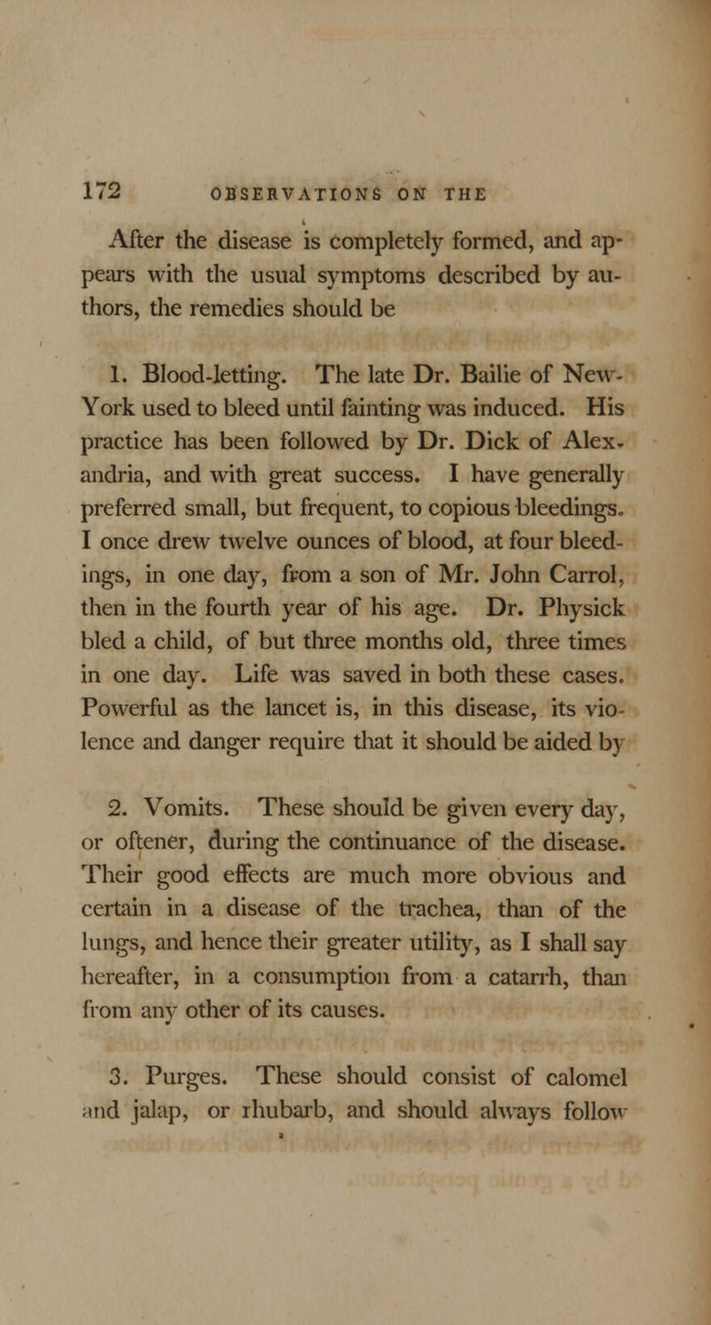 After the disease is completely formed, and ap- pears with the usual symptoms described by au- thors, the remedies should be 1. Blood-letting. The late Dr. Bailie of New- York used to bleed until fainting was induced. His practice has been followed by Dr. Dick of Alex- andria, and with great success. I have generally preferred small, but frequent, to copious bleedings. I once drew twelve ounces of blood, at four bleed- ings, in one day, from a son of Mr. John Carrol, then in the fourth year of his age. Dr. Physick bled a child, of but three months old, three times in one day. Life was saved in both these cases. Powerful as the lancet is, in this disease, its vio- lence and danger require that it should be aided by 2. Vomits. These should be given every day, or oftener, during the continuance of the disease. Their good effects are much more obvious and certain in a disease of the trachea, than of the lungs, and hence their greater utility, as I shall say hereafter, in a consumption from a catarrh, than from any other of its causes. 3. Purges. These should consist of calomel >md jalap, or rhubarb, and should always follow