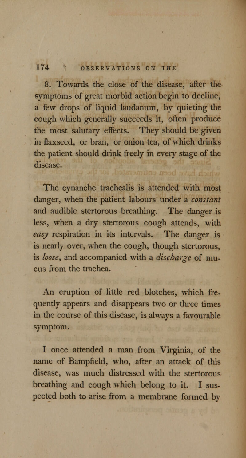 8. Towards the close of the disease, after the symptoms of great morbid action begin to decline, a few drops of liquid laudanum, by quieting the cough which generally succeeds it, often produce the most salutary effects. They should be given in flaxseed, or bran, or onion tea, of which drinks the patient should drink freely in every stage of the disease. The cynanche trachealis is attended with most danger, when the patient labours under a constant and audible stertorous breathing. The danger is less, when a dry stertorous cough attends, with easy respiration in its intervals. The danger is is nearly over, when the cough, though stertorous, is loose> and accompanied with a discharge of mu- cus from the trachea. An eruption of little red blotches, which fre- quently appears and disappears two or three times in the course of this disease, is always a favourable symptom. I once attended a man from Virginia, of the name of Bampfield, who, after an attack of this disease, was much distressed with the stertorous breathing and cough which belong to it. I sus- pected both to arise from a membrane formed by