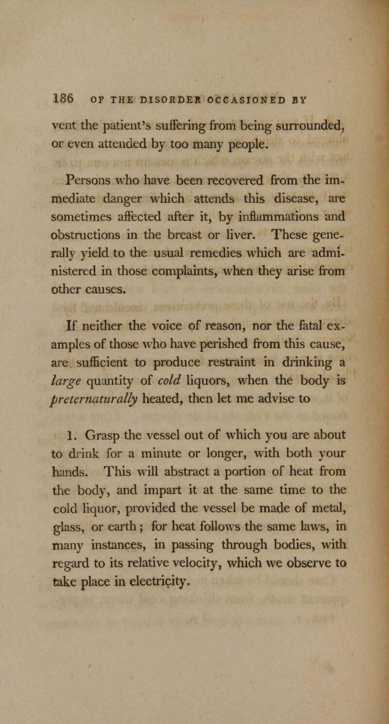 vent the patient's suffering from being surrounded, or even attended by too many people. Persons who have been recovered from the im- mediate danger which attends this disease, are sometimes affected after it, by inflammations and obstructions in the breast or liver. These gene- rally yield to the usual remedies which are admi- nistered in those complaints, when they arise from other causes. If neither the voice of reason, nor the fatal ex- amples of those who have perished from this cause, are sufficient to produce restraint in drinking a large quantity of cold liquors, when the body is preternaturally heated, then let me advise to 1. Grasp the vessel out of which you are about to drink for a minute or longer, with both your hands. This will abstract a portion of heat from the body, and impart it at the same time to the cold liquor, provided the vessel be made of metal, glass, or earth; for heat follows the same laws, in many instances, in passing through bodies, with regard to its relative velocity, which we observe to take place in electricity.