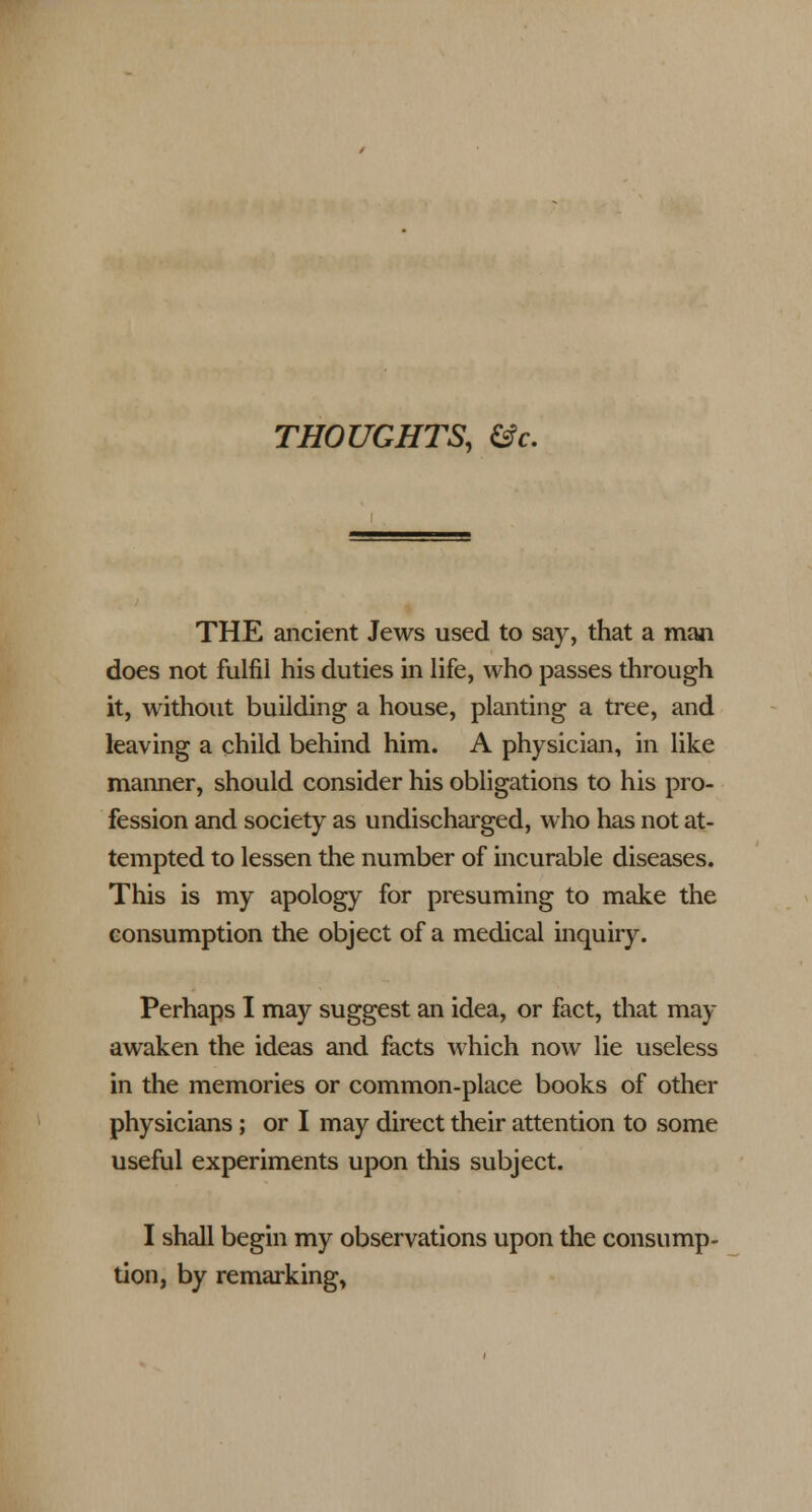 THOUGHTS, &c. THE ancient Jews used to say, that a man does not fulfil his duties in life, who passes through it, without building a house, planting a tree, and leaving a child behind him. A physician, in like manner, should consider his obligations to his pro- fession and society as undischarged, who has not at- tempted to lessen the number of incurable diseases. This is my apology for presuming to make the consumption the object of a medical inquiry. Perhaps I may suggest an idea, or fact, that may awaken the ideas and facts which now lie useless in the memories or common-place books of other physicians; or I may direct their attention to some useful experiments upon this subject. I shall begin my observations upon the consump- i. bv remarking. tion, by remarking,