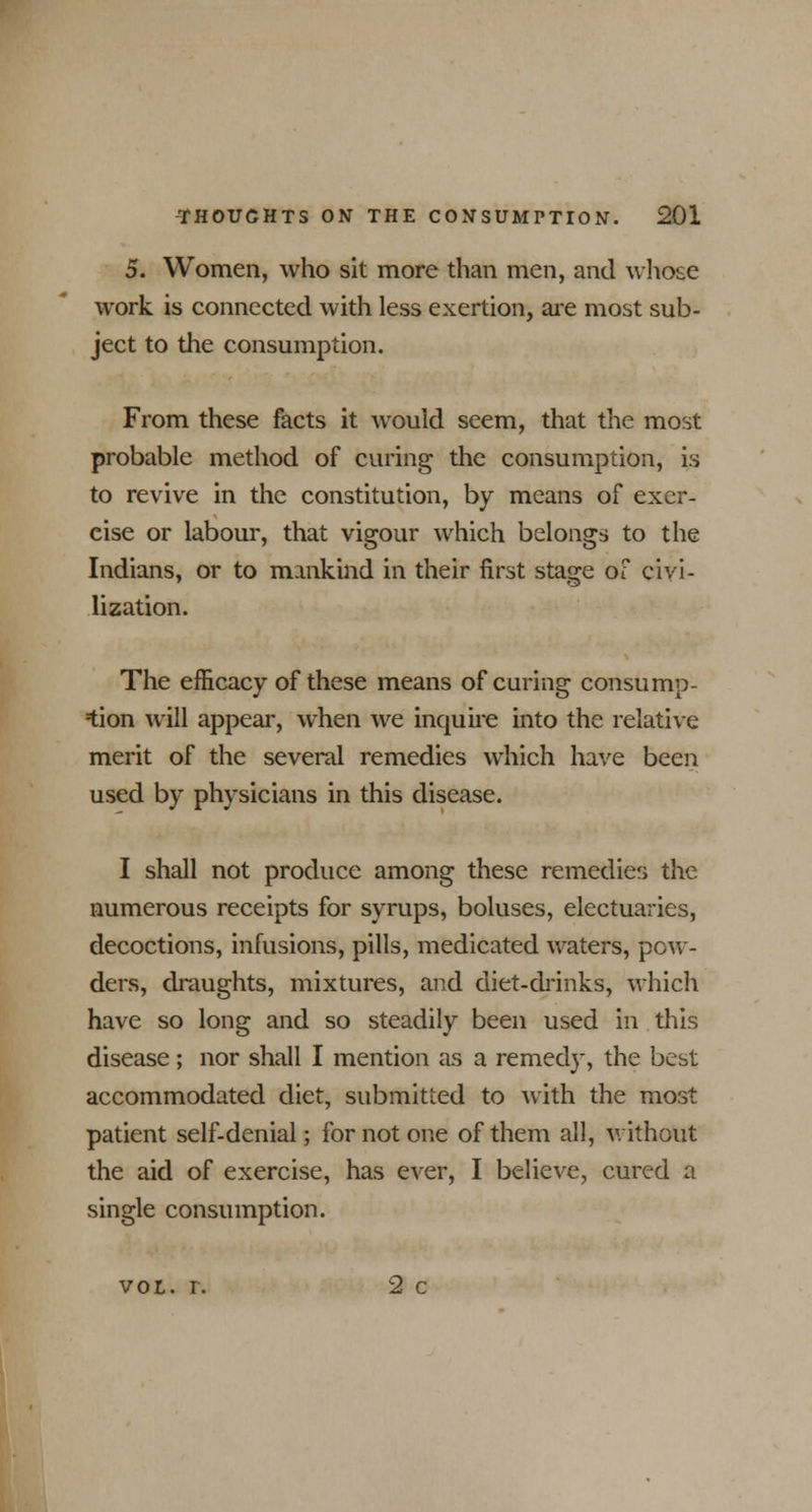 5. Women, who sit more than men, and whose work is connected with less exertion, are most sub- ject to the consumption. From these facts it would seem, that the most probable method of curing the consumption, is to revive in the constitution, by means of exer- cise or labour, that vigour which belongs to the Indians, or to mankind in their first stage of civi- lization. The efficacy of these means of curing consump- tion will appear, when we inquire into the relative merit of the several remedies which have been used by physicians in this disease. I shall not produce among these remedies the numerous receipts for syrups, boluses, electuaries, decoctions, infusions, pills, medicated waters, pow- ders, draughts, mixtures, and diet-drinks, which have so long and so steadily been used in this disease ; nor shall I mention as a remedy, the best accommodated diet, submitted to with the most patient self-denial; for not one of them all, without the aid of exercise, has ever, I believe, cured a single consumption. vol. r. 2 c