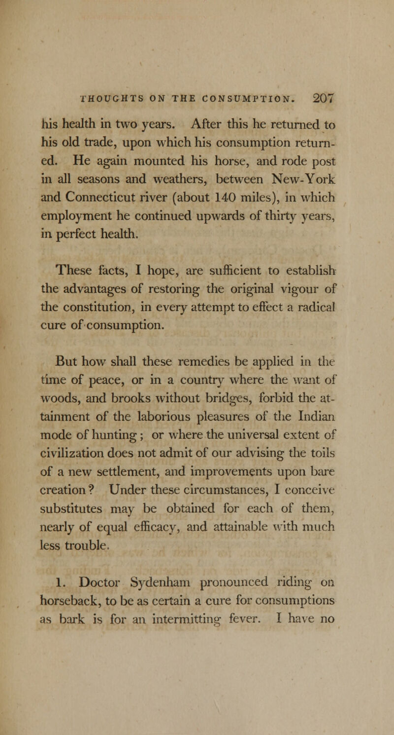 his health in two years. After this he returned to his old trade, upon which his consumption return- ed. He again mounted his horse, and rode post in all seasons and weathers, between New-York and Connecticut river (about 140 miles), in which employment he continued upwards of thirty years, in perfect health. These facts, I hope, are sufficient to establish the advantages of restoring the original vigour of the constitution, in every attempt to effect a radical cure of consumption. But how shall these remedies be applied in the time of peace, or in a country where the want of woods, and brooks without bridges, forbid the at- tainment of the laborious pleasures of the Indian mode of hunting ; or where the universal extent of civilization does not admit of our advising the toils of a new settlement, and improvements upon bare creation ? Under these circumstances, I conceive substitutes may be obtained for each of them, nearly of equal efficacy, and attainable with much less trouble. 1. Doctor Sydenham pronounced riding on horseback, to be as certain a cure for consumptions as bark is for an intermitting fever. I have no