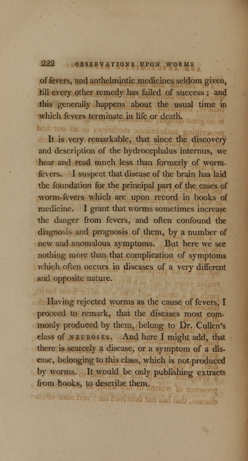 of fevers, and anthelmintic medicines seldom given, till every other remedy has failed of success ; and this generally happens about the usual time in which fevers terminate in life or death. It is very remarkable, that since the discovery and description of the hydrocephalus internus, we hear and read much less than formerly of worm- fevers. I suspect that disease of the brain has laid the foundation for the principal part of the cases of worm-fevers which are upon record in books of medicine. I grant that worms sometimes increase the danger from fevers, and often confound the diagnosis and prognosis of them, by a number of new and anomalous symptoms. But here we see nothing more than that complication of symptoms which often occurs in diseases of a very different and opposite nature. Having rejected worms as the cause of fevers, I proceed to remark, that the diseases most com- monly produced by them, belong to Dr. Cullen's class of neuroses. And here I might add, that there is scarcely a disease, or a symptom of a dis- ease, belonging to this class, which is not produced by worms. It would be only publishing extracts from books, to describe them.