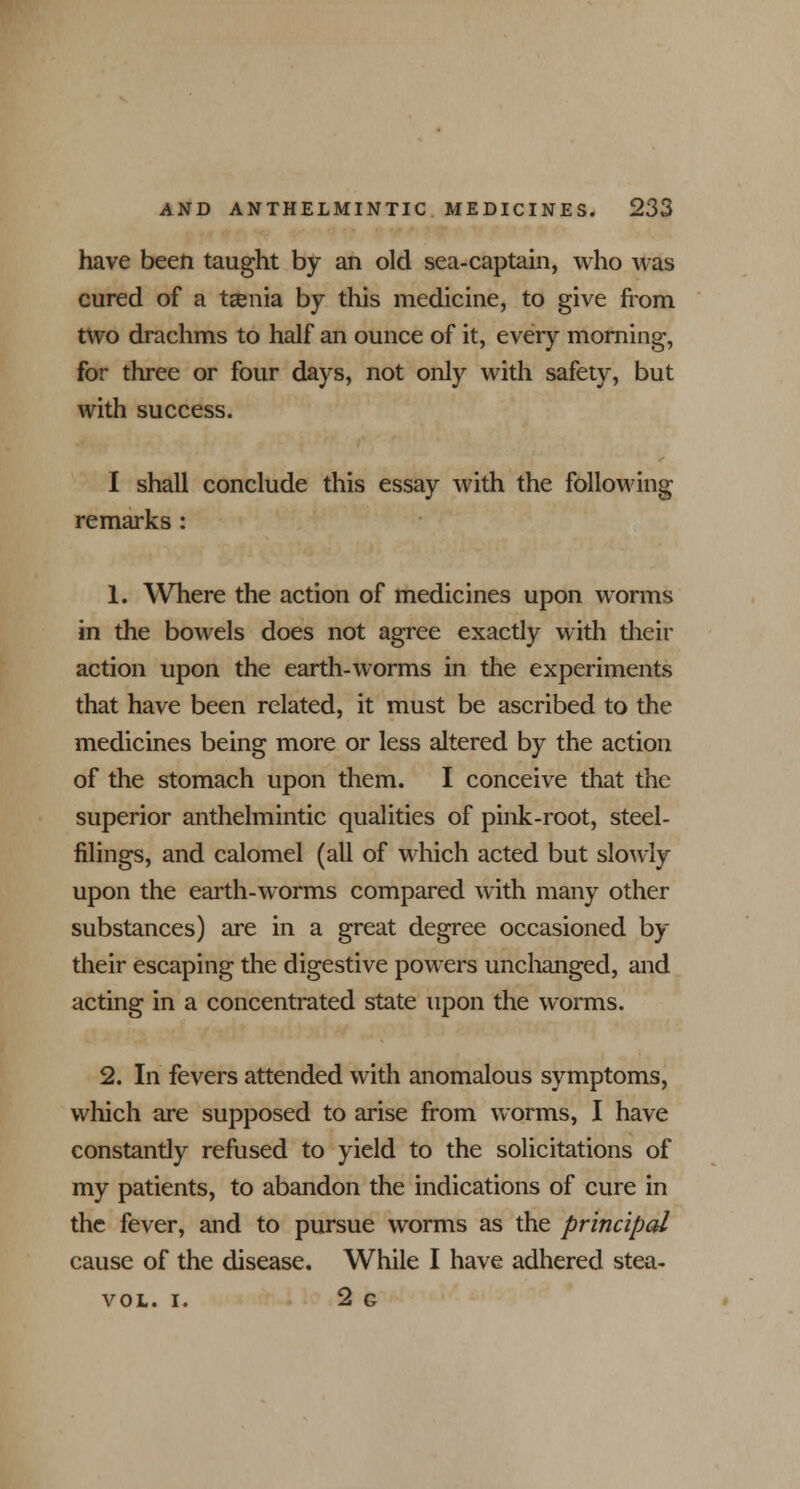 have been taught by an old sea-captain, who was cured of a taenia by this medicine, to give from two drachms to half an ounce of it, every morning, for three or four days, not only with safety, but with success. I shall conclude this essay with the following- remarks : 1. Where the action of medicines upon worms in the bowels does not agree exactly with their action upon the earth-worms in the experiments that have been related, it must be ascribed to the medicines being more or less altered by the action of the stomach upon them. I conceive that the superior anthelmintic qualities of pink-root, steel- filings, and calomel (all of which acted but slowly upon the earth-worms compared with many other substances) are in a great degree occasioned by their escaping the digestive powers unchanged, and acting in a concentrated state upon the worms. 2. In fevers attended with anomalous symptoms, which are supposed to arise from worms, I have constantly refused to yield to the solicitations of my patients, to abandon the indications of cure in the fever, and to pursue worms as the principal cause of the disease. While I have adhered stea- vol. i. 2 g