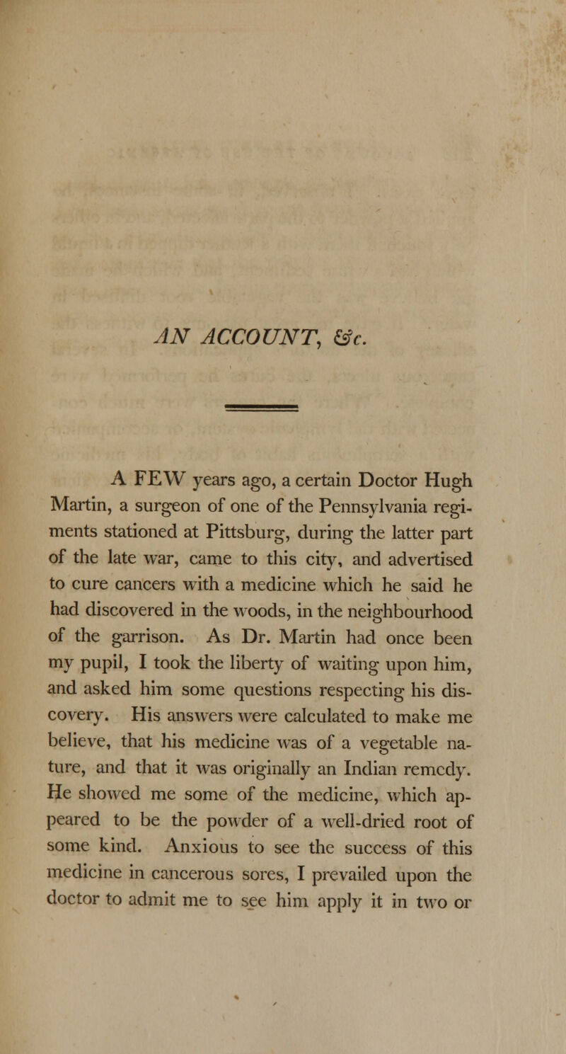 AN ACCOUNT, &c. A FEW years ago, a certain Doctor Hugh Martin, a surgeon of one of the Pennsylvania regi- ments stationed at Pittsburg, during the latter part of the late war, came to this city, and advertised to cure cancers with a medicine which he said he had discovered in the woods, in the neighbourhood of the garrison. As Dr. Martin had once been my pupil, I took the liberty of waiting upon him, and asked him some questions respecting his dis- covery. His answers were calculated to make me believe, that his medicine was of a vegetable na- ture, and that it was originally an Indian remedy. He showed me some of the medicine, which ap- peared to be the powder of a well-dried root of some kind. Anxious to see the success of this medicine in cancerous sores, I prevailed upon the doctor to admit me to see him apply it in two or