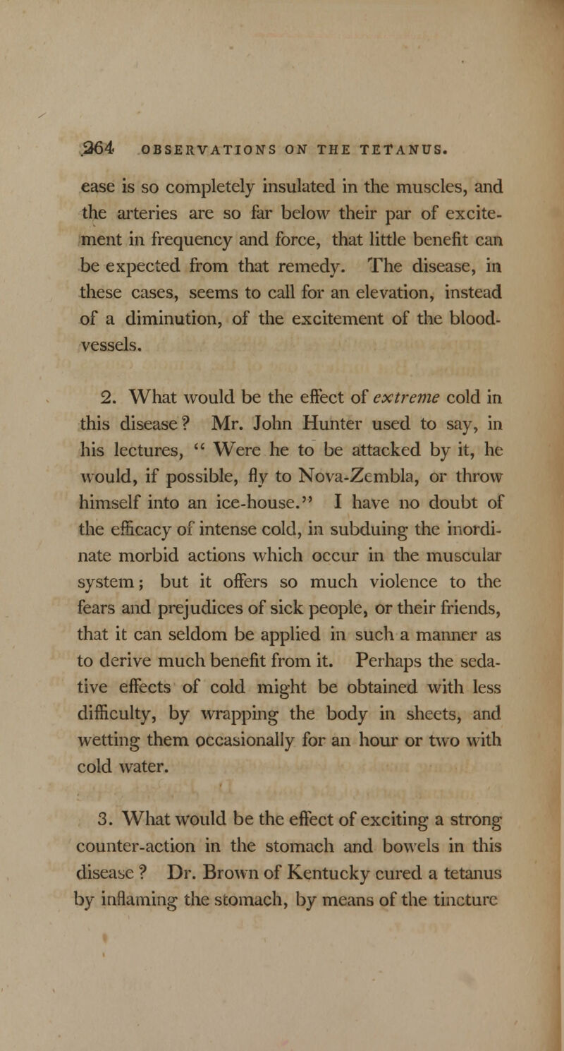 ease is so completely insulated in the muscles, and the arteries are so far below their par of excite- ment in frequency and force, that little benefit can be expected from that remedy. The disease, in these cases, seems to call for an elevation, instead of a diminution, of the excitement of the blood- vessels. 2. What would be the effect of extreme cold in this disease? Mr. John Hunter used to say, in his lectures,  Were he to be attacked by it, he would, if possible, fly to Nova-Zcmbla, or throw himself into an ice-house. I have no doubt of the efficacy of intense cold, in subduing the inordi- nate morbid actions which occur in the muscular system; but it offers so much violence to the fears and prejudices of sick people, or their friends, that it can seldom be applied in such a manner as to derive much benefit from it. Perhaps the seda- tive effects of cold might be obtained with less difficulty, by wrapping the body in sheets, and wetting them occasionally for an hour or two with cold water. 3. What would be the effect of exciting a strong counter-action in the stomach and bowels in this disease ? Dr. Brown of Kentucky cured a tetanus by inflaming the stomach, by means of the tincture