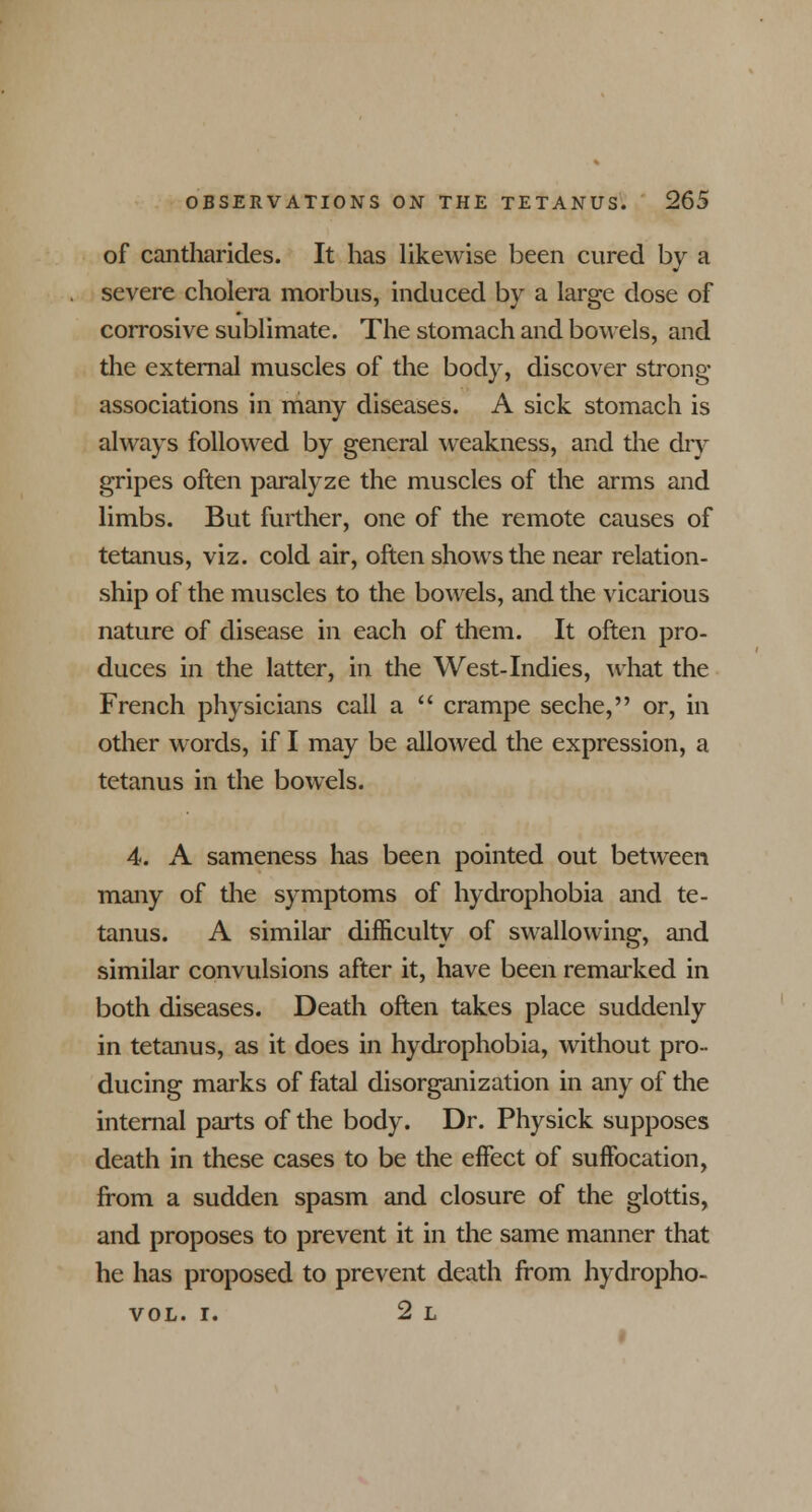 of cantharides. It has likewise been cured by a severe cholera morbus, induced by a large dose of corrosive sublimate. The stomach and bowels, and the external muscles of the body, discover strong- associations in many diseases. A sick stomach is always followed by general weakness, and the dry gripes often paralyze the muscles of the arms and limbs. But further, one of the remote causes of tetanus, viz. cold air, often shows the near relation- ship of the muscles to the bowels, and the vicarious nature of disease in each of them. It often pro- duces in the latter, in the West-Indies, what the French physicians call a  crampe seche, or, in other words, if I may be allowed the expression, a tetanus in the bowels. 4. A sameness has been pointed out between many of the symptoms of hydrophobia and te- tanus. A similar difficulty of swallowing, and similar convulsions after it, have been remarked in both diseases. Death often takes place suddenly in tetanus, as it does in hydrophobia, without pro- ducing marks of fatal disorganization in any of the internal parts of the body. Dr. Physick supposes death in these cases to be the effect of suffocation, from a sudden spasm and closure of the glottis, and proposes to prevent it in the same manner that he has proposed to prevent death from hydropho- vol. i. 2 L