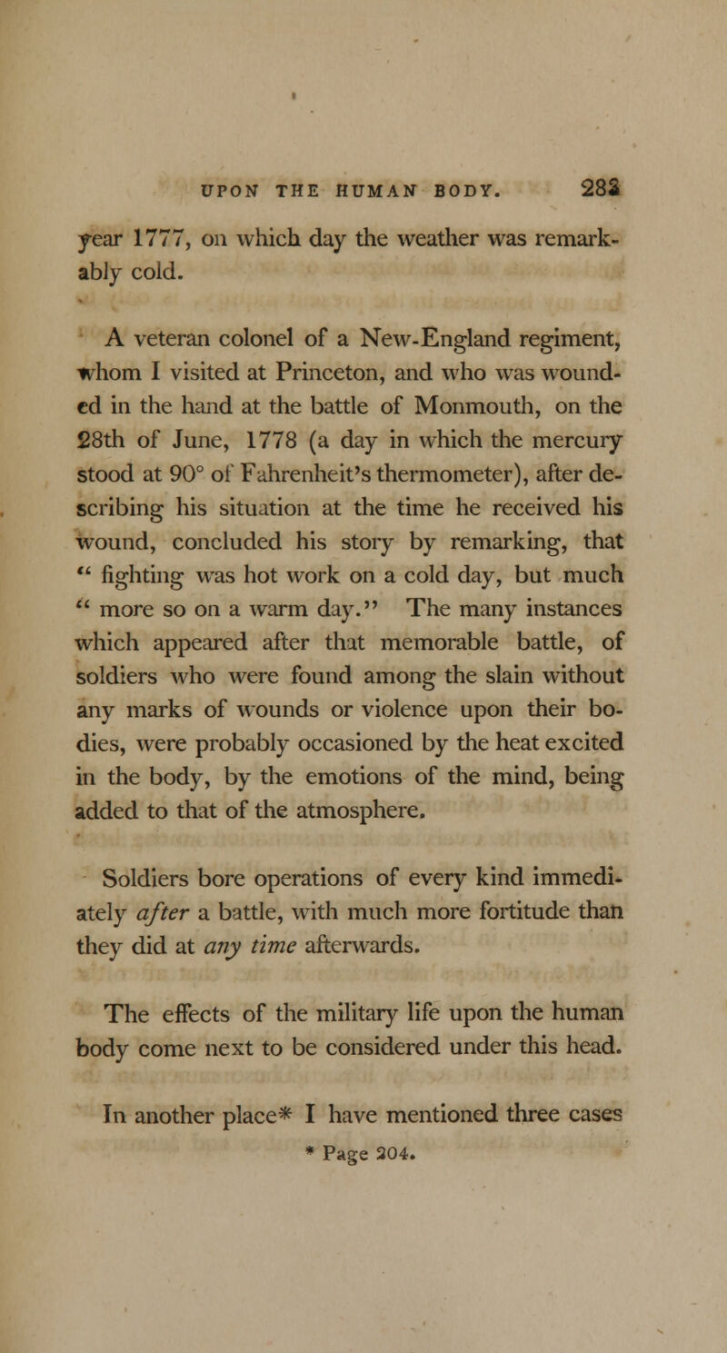 year 1777, on which day the weather was remark- ably cold. A veteran colonel of a New-England regiment, whom I visited at Princeton, and who was wound- ed in the hand at the battle of Monmouth, on the 28th of June, 1778 (a day in which the mercury stood at 90° of Fahrenheit's thermometer), after de- scribing his situation at the time he received his wound, concluded his story by remarking, that  fighting was hot work on a cold day, but much * more so on a warm day. The many instances which appeared after that memorable battle, of soldiers who were found among the slain without any marks of wounds or violence upon their bo- dies, were probably occasioned by the heat excited in the body, by the emotions of the mind, being added to that of the atmosphere. Soldiers bore operations of every kind immedi* ately after a battle, with much more fortitude than they did at any time afterwards. The effects of the military life upon the human body come next to be considered under this head. In another place* I have mentioned three cases * Page 204.