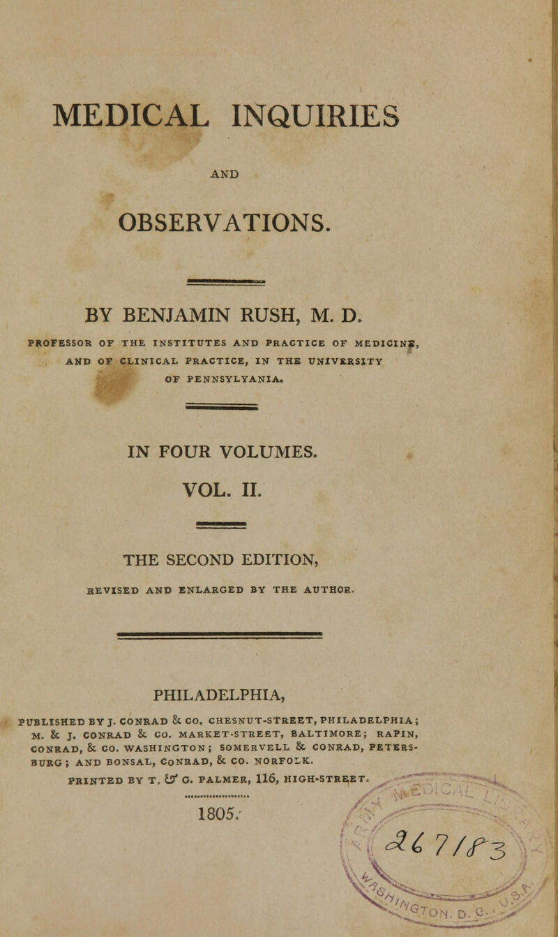 MEDICAL INQUIRIES AND OBSERVATIONS. BY BENJAMIN RUSH, M. D. PROFESSOR OF THE INSTITUTES AND PRACTICE OF MEDICINf, AND OF CLINICAL PRACTICE, IN THE UNIVERSITY OF PENNSYLVANIA. IN FOUR VOLUMES. VOL. II. THE SECOND EDITION, REVISED AND ENLARGED BY THE AUTHOR. PHILADELPHIA, PUBLISHED BV J. CONRAD & CO. CHESNUT-STREET, PHILADELPHIA; M. & J. CONRAD & CO. MARKET-STREET, BALTIMORE; RAPIN, CONRAD, & CO. WASHINGTON; SOMERVELL & CONRAD, PETERS- BURG ; AND BONSAL, CoNRAD, & CO. NORFOLK. PRINTED BY T. If O. PALMER, 116, HIGH-STREET. 1805/