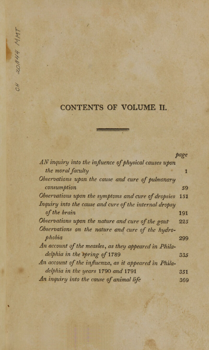 k * Q CONTENTS OF VOLUME II. page AN inquiry into the influence of physical causes upon the moral faculty 1 Observations upon the cause and cure of pulmonary consumption 59 Observations upon the symptoms and cure of dropsies 151 Inquiry into the cause and cure of the internal dropsy of the brain 191 Observations upon the nature and cure of the gout 225 Observations on the nature and cure of the hydro- phobia 299 An account of the measles, as they appeared in Phila- delphia in the Spring of 1789 335 An account of the influenza, as it appeared in Phila- delphia in the years 1790 and 1791 351 An inquiry into the cause of animal life 369