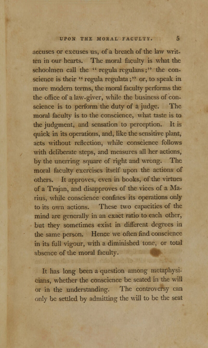 accuses or excuses us, of a breach of the law writ- ten in our hearts. The moral faculty is what the schoolmen call the  regula regulans ; the con- science is their  regula regulata; or, to speak in. more modern terms, the moral faculty performs the the office of a law-giver, while the business of con- science is to perform the duty of a judge. The moral faculty is to the conscience, what taste is to the judgment, and sensation to perception. It is quick in its operations, and, like the sensitive plant, acts without reflection, while conscience follows with deliberate steps, and measures all her actions, by the unerring square of right and wrong. The moral faculty exercises itself upon the actions of others. It approves, even in books, of the virtues of a Trajan, and disapproves of the vices of a Ma- rius, while conscience confines its operations only to its own actions. These two capacities of the mind are generally in an exact ratio to each other, but they sometimes exist in different degrees in the same person. Hence we often find conscience in its full vigour, with a diminished tone, or total absence of the moral faculty. It has long been a question among metaphysi- cians, whether the conscience be seated in the will or in the understanding. The controversy can only be settled by admitting the will to be the seat