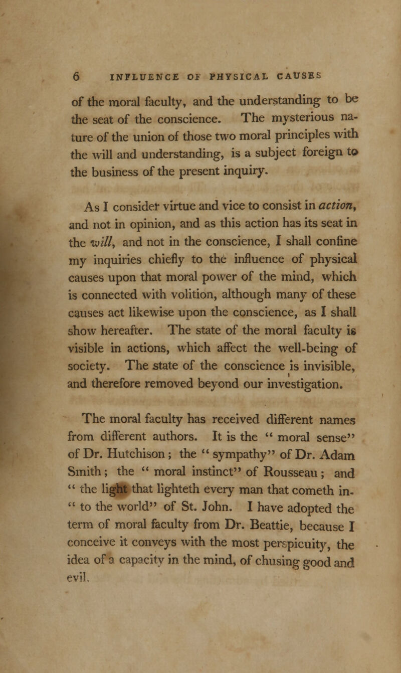 of the moral faculty, and the understanding to be the seat of the conscience. The mysterious na- ture of the union of those two moral principles with the will and understanding, is a subject foreign to the business of the present inquiry. As I consider virtue and vice to consist in action, and not in opinion, and as this action has its seat in the tui//, and not in the conscience, I shall confine my inquiries chiefly to the influence of physical causes upon that moral power of the mind, which is connected with volition, although many of these causes act likewise upon the conscience, as I shall show hereafter. The state of the moral faculty is visible in actions, which affect the well-being of society. The state of the conscience is invisible, and therefore removed beyond our investigation. The moral faculty has received different names from different authors. It is the  moral sense of Dr. Hutchison; the  sympathy of Dr. Adam Smith; the  moral instinct of Rousseau ; and  the light that lighteth every man that cometh in-  to the world of St. John. I have adopted the term of moral faculty from Dr. Beattie, because I conceive it conveys with the most perspicuity, the idea of a capacity in the mind, of chusing good and evil.