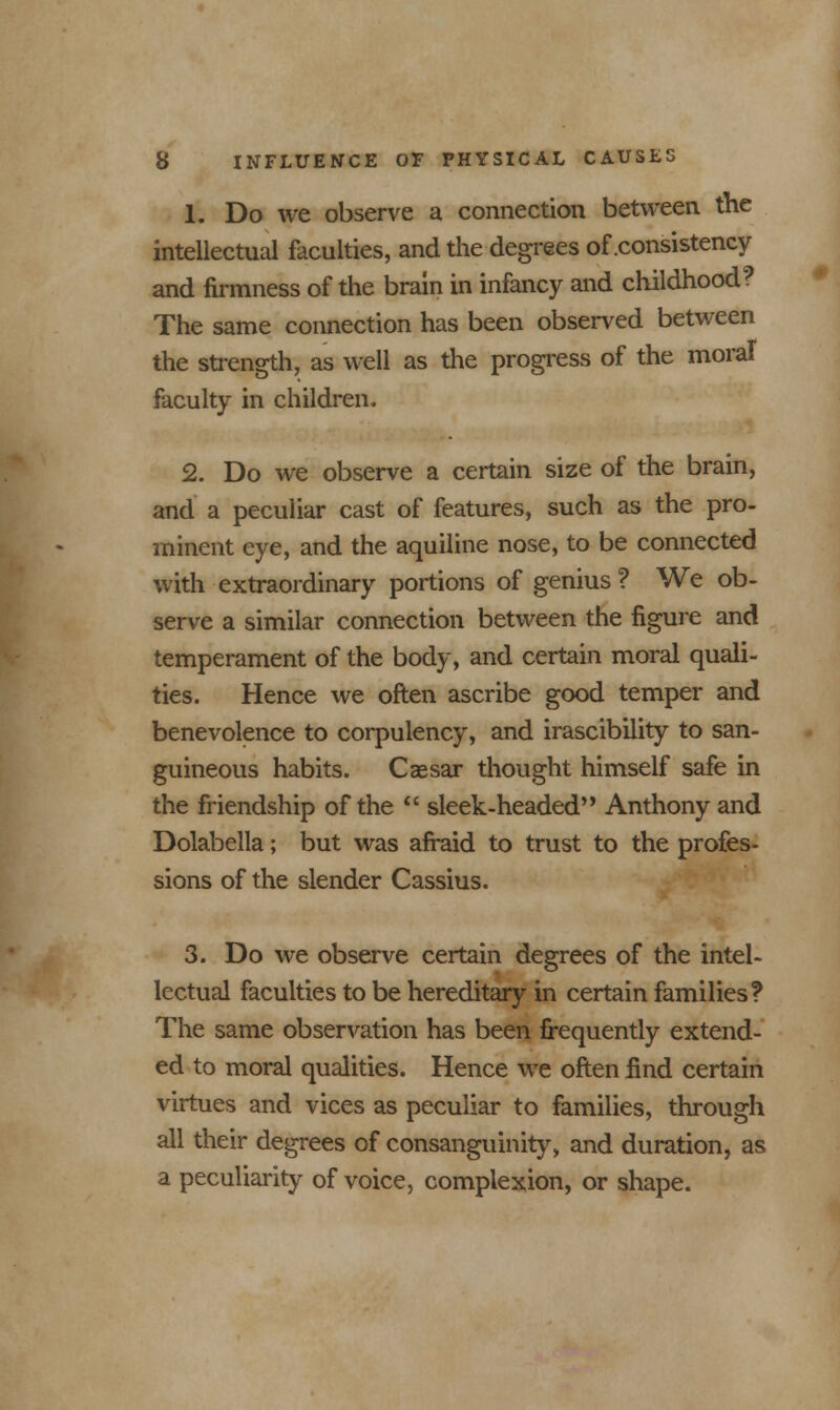 1. Do we observe a connection between the intellectual faculties, and the degrees of .consistency and firmness of the brain in infancy and childhood? The same connection has been observed between the strength, as well as the progress of the moral faculty in children. 2. Do we observe a certain size of the brain, and a peculiar cast of features, such as the pro- minent eye, and the aquiline nose, to be connected with extraordinary portions of genius ? We ob- serve a similar connection between the figure and temperament of the body, and certain moral quali- ties. Hence we often ascribe good temper and benevolence to corpulency, and irascibility to san- guineous habits. Caesar thought himself safe in the friendship of the  sleek-headed'' Anthony and Dolabella; but was afraid to trust to the profes- sions of the slender Cassius. 3. Do we observe certain degrees of the intel- lectual faculties to be hereditary in certain families? The same observation has been frequently extend- ed to moral qualities. Hence we often find certain virtues and vices as peculiar to families, through all their degrees of consanguinity, and duration, as a peculiarity of voice, complexion, or shape.