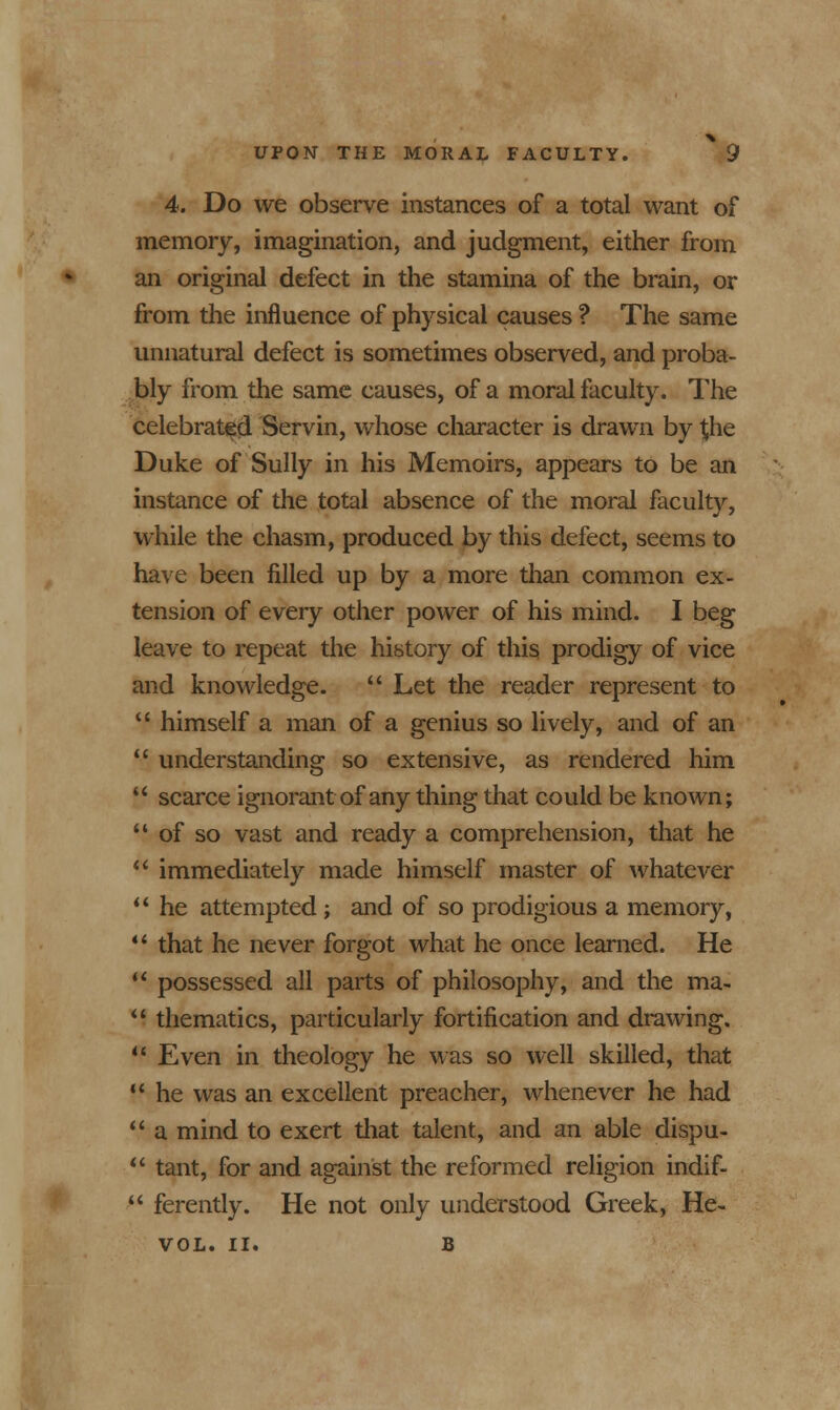 4. Do we observe instances of a total want of memory, imagination, and judgment, either from an original defect in the stamina of the brain, or from the influence of physical causes ? The same unnatural defect is sometimes observed, and proba- bly from the same causes, of a moral faculty. The celebrated Servin, whose character is drawn by the Duke of Sully in his Memoirs, appears to be an instance of the total absence of the moral faculty, while the chasm, produced by this defect, seems to have been filled up by a more than common ex- tension of every other power of his mind. I beg leave to repeat the history of this prodigy of vice and knowledge.  Let the reader represent to  himself a man of a genius so lively, and of an  understanding so extensive, as rendered him  scarce ignorant of any thing that could be known;  of so vast and ready a comprehension, that he  immediately made himself master of whatever  he attempted; and of so prodigious a memory,  that he never forgot what he once learned. He  possessed all parts of philosophy, and the ma-  thematics, particularly fortification and drawing.  Even in theology he was so well skilled, that  he was an excellent preacher, whenever he had  a mind to exert that talent, and an able dispu-  tant, for and against the reformed religion indif-  ferently. He not only understood Greek, He- VOL. II. B