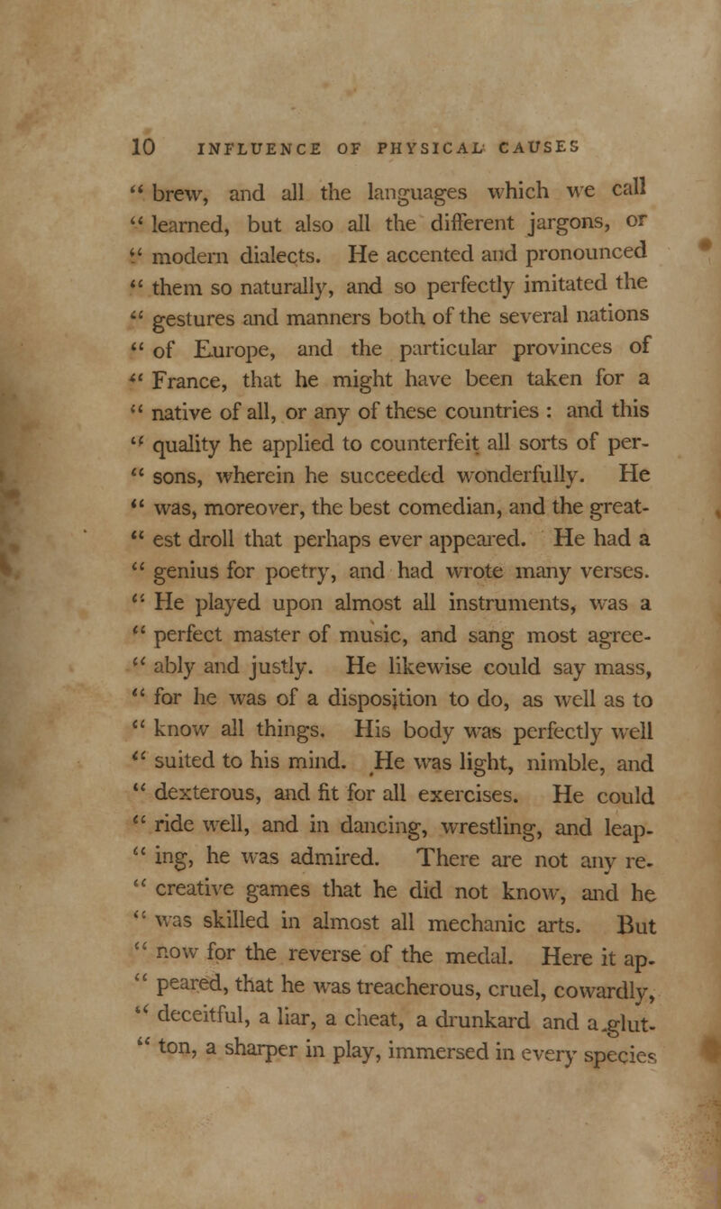  brew, and all the languages which we call  learned, but also all the different jargons, or $ modern dialects. He accented and pronounced  them so naturally, and so perfectly imitated the  gestures and manners both of the several nations  of Europe, and the particular provinces of iC France, that he might have been taken for a  native of all, or any of these countries : and this  quality he applied to counterfeit all sorts of per-  sons, wherein he succeeded wonderfully. He  was, moreover, the best comedian, and the great-  est droll that perhaps ever appeared. He had a  genius for poetry, and had wrote many verses. tl He played upon almost all instruments, was a  perfect master of music, and sang most agrce-  ably and justly. He likewise could say mass,  for he was of a disposition to do, as well as to  know all things. His body was perfectly well  suited to his mind. He was light, nimble, and  dexterous, and fit for all exercises. He could  ride well, and in dancing, wrestling, and leap-  ing, he was admired. There are not any re.  creative games that he did not know, and he  was skilled in almost all mechanic arts. But :' now for the reverse of the medal. Here it ap- ■' peared, that he was treacherous, cruel, cowardly, i( deceitful, a liar, a cheat, a drunkard and a.glut- '* ton, a sharper in play, immersed in every species