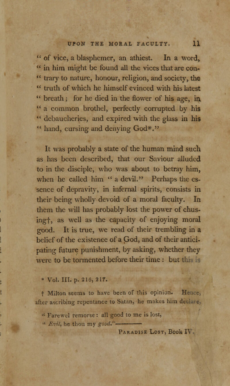  of vice, a blasphemer, an athiest. In a word,  in him might be found all the vices that are con-  trary to nature, honour, religion, and society, the  truth of which he himself evinced with his latest  breath; for he died in the flower of his age, irv  a common brothel, perfectly corrupted by his  debaucheries, and expired with the glass in his  hand, cursing and denying God*. It was probably a state of the human mind such as has been described, that our Saviour alluded to in the disciple, who was about to betray him, when he called him  a devil. Perhaps the es- sence of depravity, in infernal spirits, consists in their being wholly devoid of a moral faculty. In them the will has probably lost the power of chus- ingf, as well as the capacity of enjoying moral good. It is true, we read of their trembling in a belief of the existence of a God, and of their antici- pating future punishment, by asking, whether they were to be tormented before their time : but th. * Vol. III. p. 216, 217. f Milton seems to have been of this opinion'. Hence5 after ascribing repentance to Satan, he makes him debl  Farewel remorse : all good to me is lost, •' Evil, he thou my good.' Paradise Lost, Book IY