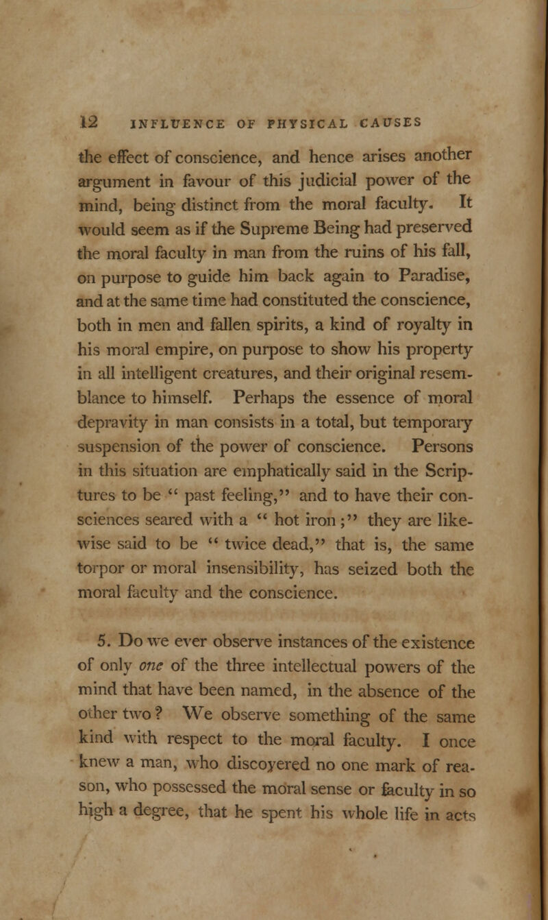 the effect of conscience, and hence arises another argument in favour of this judicial power of the mind, being distinct from the moral faculty. It would seem as if the Supreme Being had preserved the moral faculty in man from the ruins of his fall, on purpose to guide him back again to Paradise, and at the same time had constituted the conscience, both in men and fallen spirits, a kind of royalty in his moral empire, on purpose to show his property in all intelligent creatures, and their original resem- blance to himself. Perhaps the essence of moral depravity in man consists in a total, but temporaiy suspension of the power of conscience. Persons in this situation are emphatically said in the Scrip- tures to be  past feeling, and to have their con- sciences seared with a  hot iron; they are like- wise said to be  twice dead, that is, the same torpor or moral insensibility, has seized both the moral faculty and the conscience. 5. Do we ever observe instances of the existence of only one of the three intellectual powers of the mind that have been named, in the absence of the other two ? We observe something of the same kind with respect to the moral faculty. I once knew a man, who discoyered no one mark of rea- son, who possessed the moral sense or faculty in so high a degree, that he spent his whole life in acts