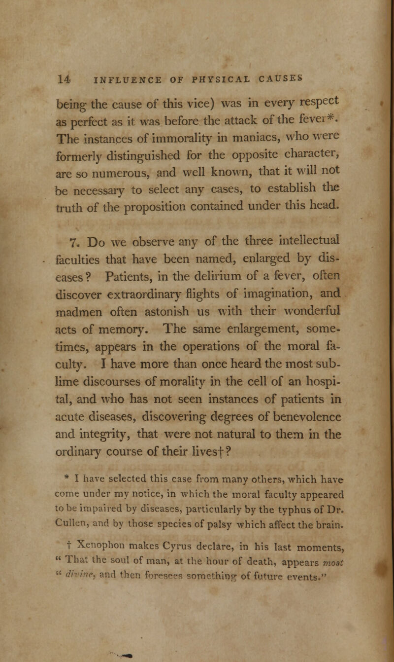 being the cause of this vice) was in every respect as perfect as it was before the attack of the fever*. The instances of immorality in maniacs, who were formerly distinguished for the opposite character, are so numerous, and well known, that it will not be necessary to select any cases, to establish the truth of the proposition contained under this head. 7, Do we observe any of the three intellectual faculties that have been named, enlarged by dis- eases ? Patients, in the delirium of a fever, often discover extraordinary flights of imagination, and madmen often astonish us with their wonderful acts of memory. The same enlargement, some- times, appears in the operations of the moral fa- culty. I have more than once heard the most sub- lime discourses of morality in the cell of an hospi- tal, and who has not seen instances of patients in acute diseases, discovering degrees of benevolence and integrity, that were not natural to them in the ordinary course of their livesf ? * I have selected this case from many others, which have come under my notice, in which the moral faculty appeared to be impaired by diseases, particularly by the typhus of Dr. Cullen, and by those species of palsy which affect the brain. f Xenophon makes Cyrus declare, in his last moments,  That the soul of man, at the hour of death, appears moai  divine^ and then foresees something of future events.