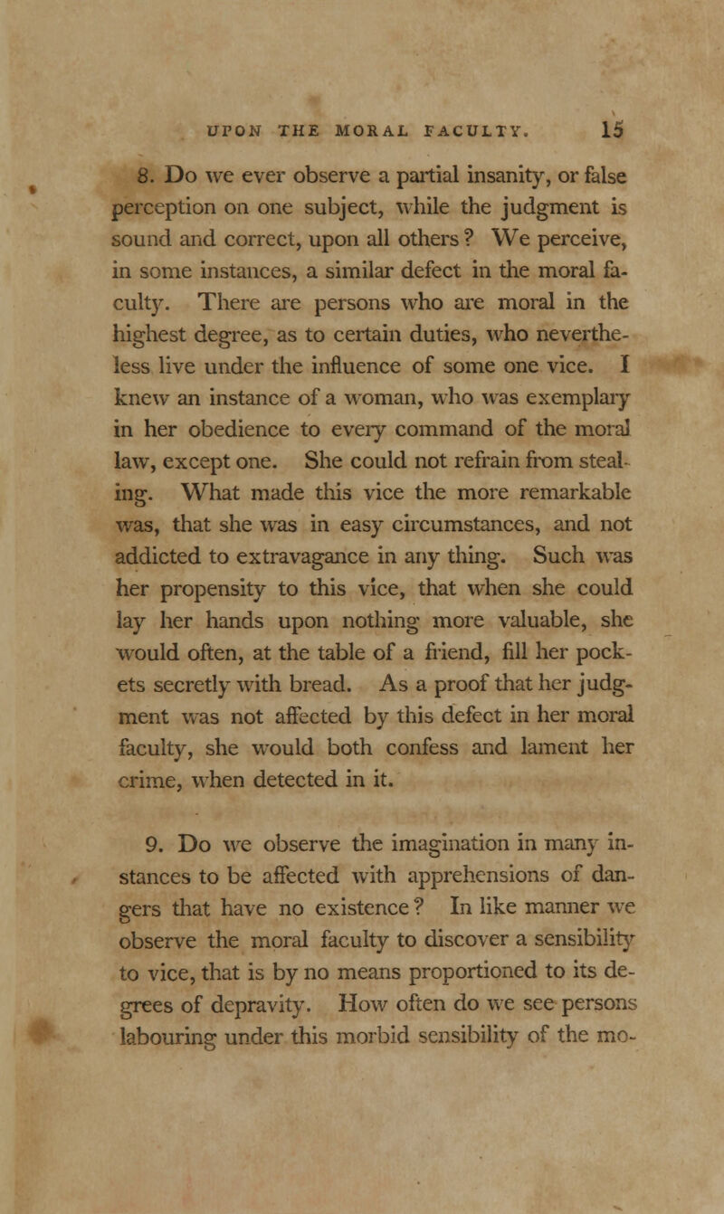 8. Do we ever observe a partial insanity, or false perception on one subject, while the judgment is sound and correct, upon all others ? We perceive, in some instances, a similar defect in the moral fa- culty. There are persons who are moral in the highest degree, as to certain duties, who neverthe- less live under the influence of some one vice. I knew an instance of a woman, who was exemplary in her obedience to every command of the moral law, except one. She could not refrain from steal- ing. What made this vice the more remarkable was, that she was in easy circumstances, and not addicted to extravagance in any thing. Such was her propensity to this vice, that when she could lay her hands upon nothing more valuable, she would often, at the table of a friend, fill her pock- ets secretly with bread. As a proof that her judg- ment was not affected by this defect in her moral faculty, she would both confess and lament her crime, when detected in it. 9. Do we observe the imagination in many in- stances to be affected with apprehensions of dan- gers that have no existence ? In like manner we observe the moral faculty to discover a sensibility to vice, that is by no means proportioned to its de- grees of depravity. How often do we see persons labouring under this morbid sensibility of the mo-