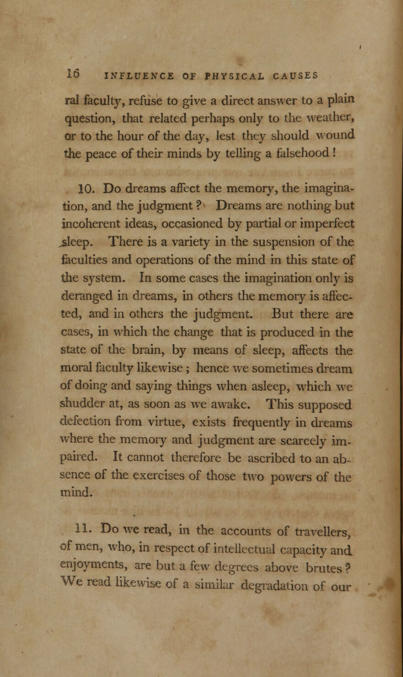 ral faculty, refuse to give a direct answer to a plain question, that related perhaps only to the weather, or to the hour of the day, lest they should wound the peace of their minds by telling a falsehood ! 10. Do dreams affect the memory, the imagina- tion, and the judgment ? Dreams are nothing but incoherent ideas, occasioned by partial or imperfect ^sleep. There is a variety in the suspension of the faculties and operations of the mind in this state of the system. In some cases the imagination only is deranged in dreams, in others the memory is affec- ted, and in others the judgment. But there are cases, in which the change that is produced in the state of the brain, by means of sleep, affects the moral faculty likewise; hence we sometimes dream of doing and saying things when asleep, which we shudder at, as soon as we awake. This supposed defection from virtue, exists frequently in dreams where the memory and judgment are scarcely im- paired. It cannot therefore be ascribed to an ab- sence of the exercises of those two powers of the mind. 11. Do we read, in the accounts of travellers, of men, who, in respect of intellectual capacity and enjoyments, are but a few degrees above brutes ? We read likewise of a similar degradation of our