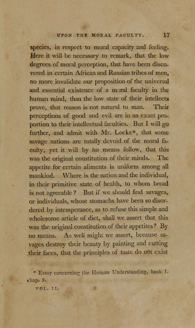 species, in respect to moral capacity and feeling. Here it will be necessary to remark, that the low degrees of moral perception, that have been disco- vered in certain African and Russian tribes of men, no more invalidate our proposition of the universal and essential existence of a moral faculty in the human mind, than the low state of their intellects prove, that reason is not natural to man. Their perceptions of good and evil are in an exact pro- portion to their intellectual faculties. But I will go further, and admit with Mr. Locke*, that some savage nations are totally devoid of the moral fa- culty, yet it will by no means follow, that this was the orie-inal constitution of their minds. The appetite for certain aliments is uniform among all mankind. Where is the nation and the individual, in their primitive state of health, to whom bread is not agreeable ? But if we should find savages, or individuals, whose stomachs have been so disor- dered by intemperance, as to refuse this simple and wholesome article of diet, shall we assert that this was the original constitution of their appetites? By no means. As weli might we assert, because sa- vages destroy their beauty by painting and cutting their faces, that the principles of taste do not exist * Essay concerning the Human Understanding, book I. chap. 3. VOL. II. C