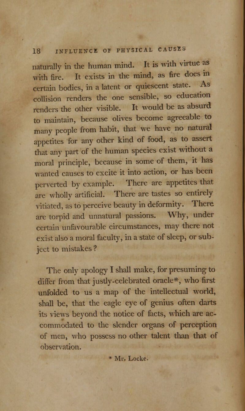 naturally in the human mind. It is with virtue as with fire. It exists in the mind, as fire does in certain bodies, in a latent or quiescent state. As collision renders the one sensible, so education renders the other visible. It would be as absurd to maintain, because olives become agreeable to many people from habit, that we have no natural appetites for any other kind of food, as to assert that any part of the human species exist without a moral principle, because in some of them, it has wanted causes to excite it into action, or has been perverted by example. There are appetites that are wholly artificial. There are tastes so entirely vitiated, as to perceive beauty in deformity. There are torpid and unnatural passions. Why, under certain unfavourable circumstances, may there not exist also a moral faculty, in a state of sleep, or sub- ject to mistakes ? The only apology I shall make, for presuming to differ from that justly-celebrated oracle*, who first unfolded to us a map of the intellectual world, shall be, that the eagle eye of genius often darts its views beyond the notice of facts, which are ac- commodated to the slender organs of perception of men, who possess no other talent than that of observation. * Mr. Locke-