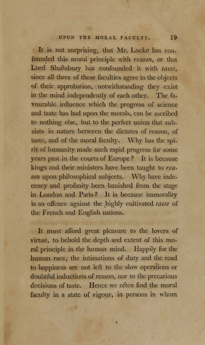 It is not surprising, that Mr. Locke has con- founded this moral principle with reason, or that Lord Shaftsbury has confounded it with taste, since all three of these faculties agree in the objects of their approbation, notwithstanding they exist in the mind independently of each other. The fa- vourable influence which the progress of science and taste has had upon the morals, can be ascribed to nothing else, but to the perfect union that sub- sists in nature between the dictates of reason, of taste, and of the moral faculty. Why has the spi- rit of humanity made such rapid progress for some years past in the courts of Europe ? It is because kings and their ministers have been taught to rea- son upon philosophical subjects. Why have inde- cency and profanity been banished from the stage in London and Paris? It is because immorality is an offence against the highly cultivated taste of the French and English nations. It must afford great pleasure to the lovers of virtue, to behold the depth and extent of this mo- ral principle in the human mind. Happily for the human race, the intimations of duty and the road to happiness are not left to the slow operations or doubtful inductions of reason, nor to the precarious decisions of taste. Hence we often find the moral faculty in a state of vigour, in persons in whom