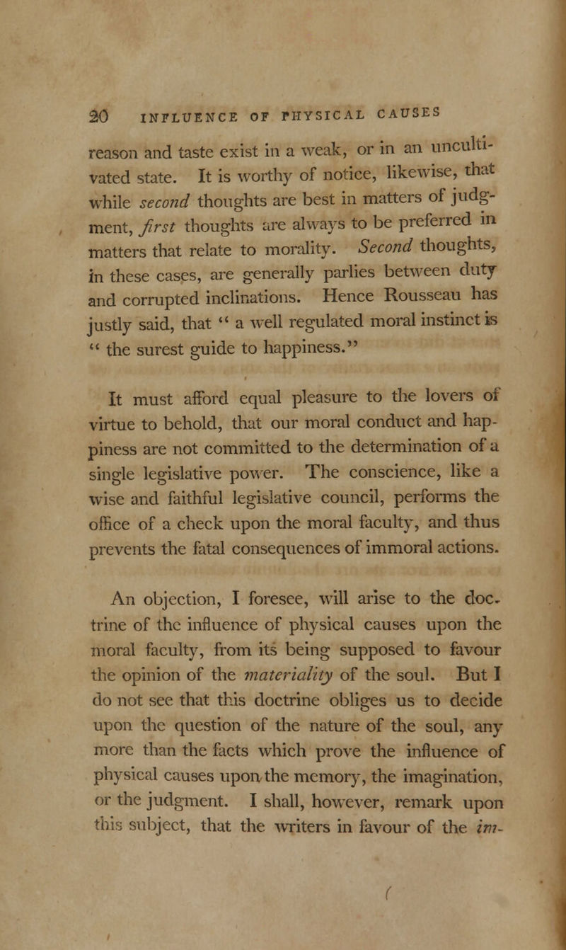 reason and taste exist in a weak, or in an unculti- vated state. It is worthy of notice, likewise, that while second thoughts are best in matters of judg- ment, first thoughts are always to be preferred in matters that relate to morality. Second thoughts, in these cases, are generally parlies between duty and corrupted inclinations. Hence Rousseau has justly said, that  a well regulated moral instinct is  the surest guide to happiness. It must afford equal pleasure to the lovers of virtue to behold, that our moral conduct and hap- piness are not committed to the determination of a single legislative power. The conscience, like a wise and faithful legislative council, performs the office of a check upon the moral faculty, and thus prevents the fatal consequences of immoral actions. An objection, I foresee, will arise to the doc^ trine of the influence of physical causes upon the moral faculty, from its being supposed to favour the opinion of the materiality of the soul. But I do not see that this doctrine obliges us to decide upon the question of the nature of the soul, any more than the facts which prove the influence of physical causes upon the memory, the imagination, or the judgment. I shall, however, remark upon this subject, that the writers in favour of the im-