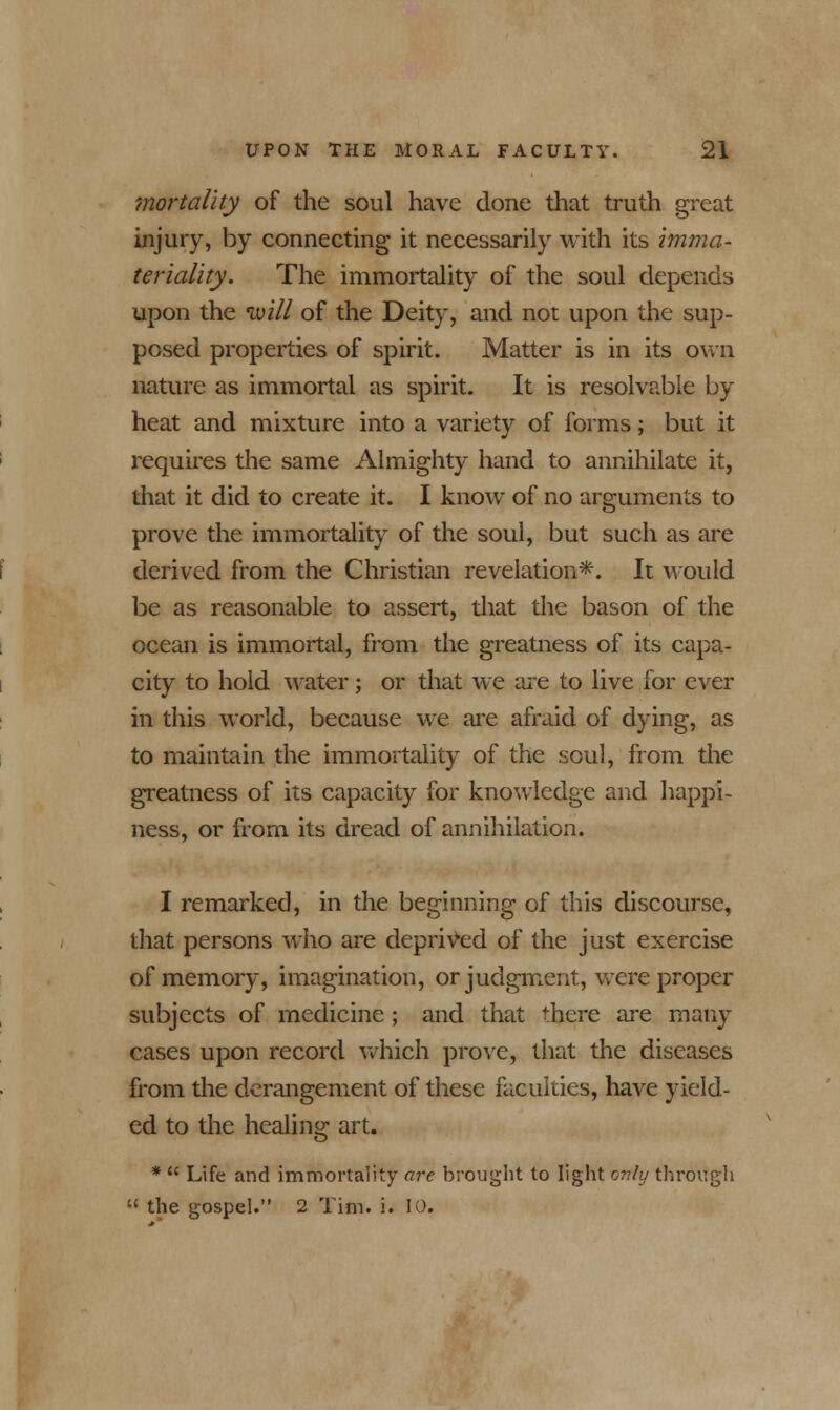 mortality of the soul have done that truth great injury, by connecting it necessarily with its imma- teriality. The immortality of the soul depends upon the ivill of the Deity, and not upon the sup- posed properties of spirit. Matter is in its own nature as immortal as spirit. It is resolvable by heat and mixture into a variety of forms; but it requires the same Almighty hand to annihilate it, that it did to create it. I know of no arguments to prove the immortality of the soul, but such as are derived from the Christian revelation*. It would be as reasonable to assert, that the bason of the ocean is immortal, from the greatness of its capa- city to hold water; or that we are to live for ever in this world, because we are afraid of dying, as to maintain the immortality of the soul, from the greatness of its capacity for knowledge and happi- ness, or from its dread of annihilation. I remarked, in the beginning of this discourse, that persons who are deprived of the just exercise of memory, imagination, or judgment, were proper subjects of medicine; and that there are many cases upon record which prove, that the diseases from the derangement of these faculties, have yield- ed to the healing art. *  Life and immortality are brought to light only through  the gospel. 2 Tim. i. 10.