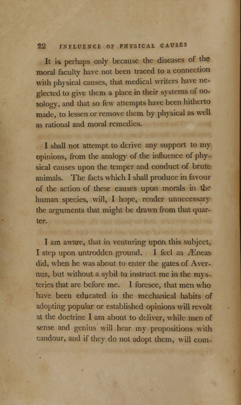 It is perhaps only because the diseases of the moral faculty have not been traced to a connection with physical causes, that medical writers have ne- glected to give them a place in their systems of no- sology, and that so few attempts have been hitherto made, to lessen or remove them by physical as well as rational and moral remedies. I shall not attempt to derive any support to my opinions, from the analogy of the influence of phy- sical causes upon the temper and conduct of brute animals. The facts which I shall produce in favour of the action of these causes upon morals in the human species, will, I hope, render unnecessary the arguments that might be drawn from that quar- ter. I am aware, that in venturing upon this subject, I step upon untrodden ground. I feel as ./Eneas did, when he was about to enter the gates of Aver- nus, but without a sybil to instruct me in the mys- teries that are before me. 1 foresee, that men who have been educated in the mechanical habits of adopting popular or established opinions will revolt at the doctrine I am about to deliver, while men of sense and genius will hear my propositions with candour, and if they do not adopt them, will com-