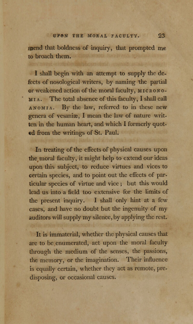 mend that boldness of inquiry, that prompted me to broach them. I shall begin with an attempt to supply the de- fects of nosological writers, by naming the partial or weakened action of the moral faculty, microno- Mi a. The total absence of this faculty, I shall call anomia. By the law, referred to in these new genera of vesaniae, I mean the law of nature writ- ten in the human heart, and which I formerly quot- ed from the writings of St. Paul. In treating of the effects of physical causes upon ther moral faculty, it might help to extend our ideas upon this subject, to reduce virtues and vices to certain species, and to point out the effects of par- ticular species of virtue and vice ; but this would lead us into a field too extensive for the limits of the present inquiry. I shall only hint at a few cases, and have no doubt but the ingenuity of my auditors will supply my silence, by applying the rest. It is immaterial, whether the physical causes that are to be enumerated, act upon the moral faculty through the medium of the senses, the passions, the memory, or the imagination. Their influence is equally certain, whether they act as remote, pre- disposing, or occasional causes.