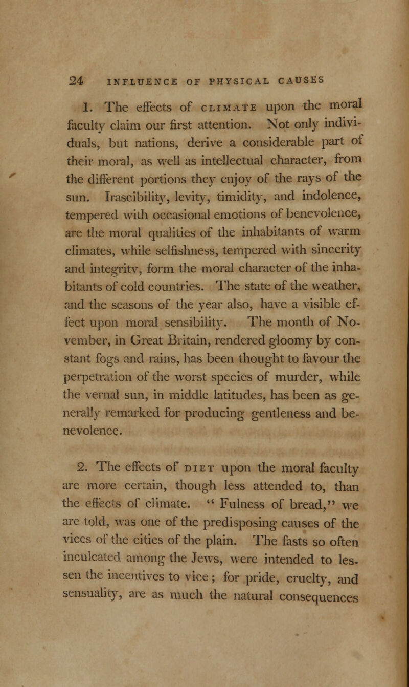 1. The effects of climate upon the moral faculty claim our first attention. Not only indivi- duals, but nations, derive a considerable part of their moral, as well as intellectual character, from the different portions they enjoy of the rays of the sun. Irascibilit}', levity, timidity, and indolence, tempered with occasional emotions of benevolence, are the moral cjualities of the inhabitants of warm climates, while selfishness, tempered with sincerity and integrity, form the moral character of the inha- bitants of cold countries. The state of the weather, and the seasons of the year also, have a visible ef- fect upon moral sensibility. The month of No- vember, in Great Britain, rendered gloomy by con- stant fogs and rains, has been thought to favour the perpetration of the worst species of murder, while the vernal sun, in middle latitudes, has been as ge- nerally remarked for producing gentleness and be- nevolence. 2. The effects of diet upon the moral faculty are more certain, though less attended to, than the effects of climate.  Fulness of bread, we are told, was one of the predisposing causes of the vices of the cities of the plain. The fasts so often inculcated among the Jews, were intended to les- sen the incentives to vice ; for pride, cruelty, and sensuality, are as much the natural consequences