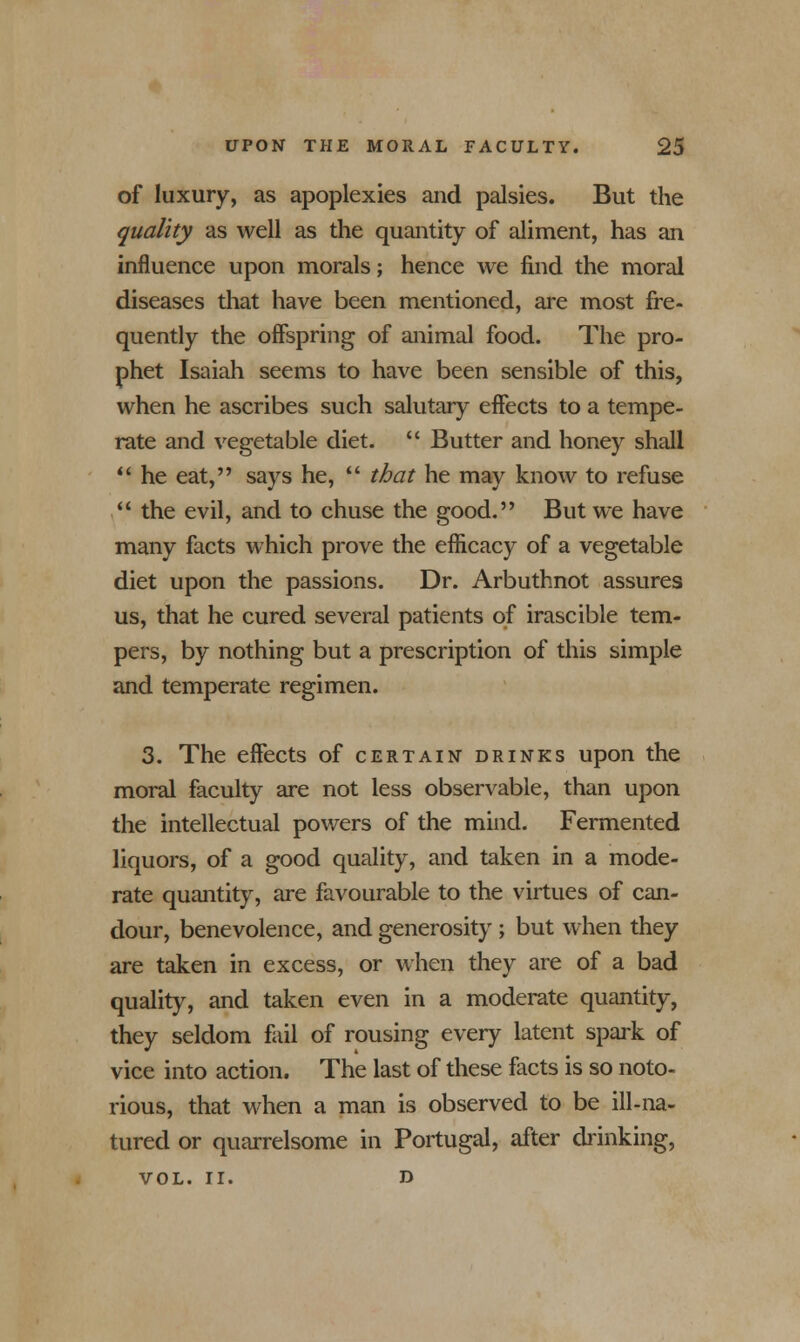 of luxury, as apoplexies and palsies. But the quality as well as the quantity of aliment, has an influence upon morals; hence we find the moral diseases that have been mentioned, are most fre- quently the offspring of animal food. The pro- phet Isaiah seems to have been sensible of this, when he ascribes such salutary effects to a tempe- rate and vegetable diet.  Butter and honey shall  he eat, says he,  that he may know to refuse  the evil, and to chuse the good. But we have many facts which prove the efficacy of a vegetable diet upon the passions. Dr. Arbuthnot assures us, that he cured several patients of irascible tem- pers, by nothing but a prescription of this simple and temperate regimen. 3. The effects of certain drinks upon the moral faculty are not less observable, than upon the intellectual powers of the mind. Fermented liquors, of a good quality, and taken in a mode- rate quantity, are favourable to the virtues of can- dour, benevolence, and generosity ; but when they are taken in excess, or when they are of a bad quality, and taken even in a moderate quantity, they seldom fail of rousing every latent spark of vice into action. The last of these facts is so noto- rious, that when a man is observed to be ill-na- tured or quarrelsome in Portugal, after drinking, VOL. II. d