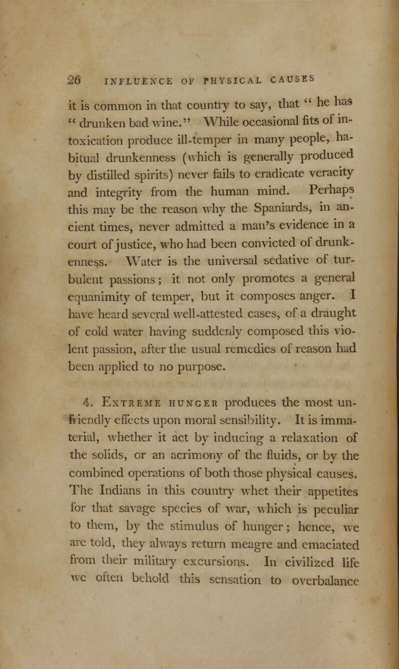 it is common in that country to say, that  he has  drunken bad wine. While occasional fits of in- toxication produce ill-temper in many people, ha- bitual drunkenness (which is generally produced by distilled spirits) never fails to eradicate veracity and integrity from the human mind. Perhaps this may be the reason why the Spaniards, in an- cient times, never admitted a man's evidence in a court of justice, who had been convicted of drunk- enness. Water is the universal sedative of tur- bulent passions; it not only promotes a general equanimity of temper, but it composes anger. I have heard several well-attested cases, of a draught of cold water having suddenly composed this vio- lent passion, after the usual remedies of reason had been applied to no purpose. 4. Extreme hunger produces the most un- friendly effects upon moral sensibility. It is imma- terial, whether it act by inducing a relaxation of the solids, or an acrimony of the fluids, or by the combined operations of both those physical causes. The Indians in this country whet their appetites for that savage species of Mar, which is peculiar to them, by the stimulus of hunger; hence, we are told, they always return meagre and emaciated from their military excursions. In civilized life we often behold this sensation to overbalance