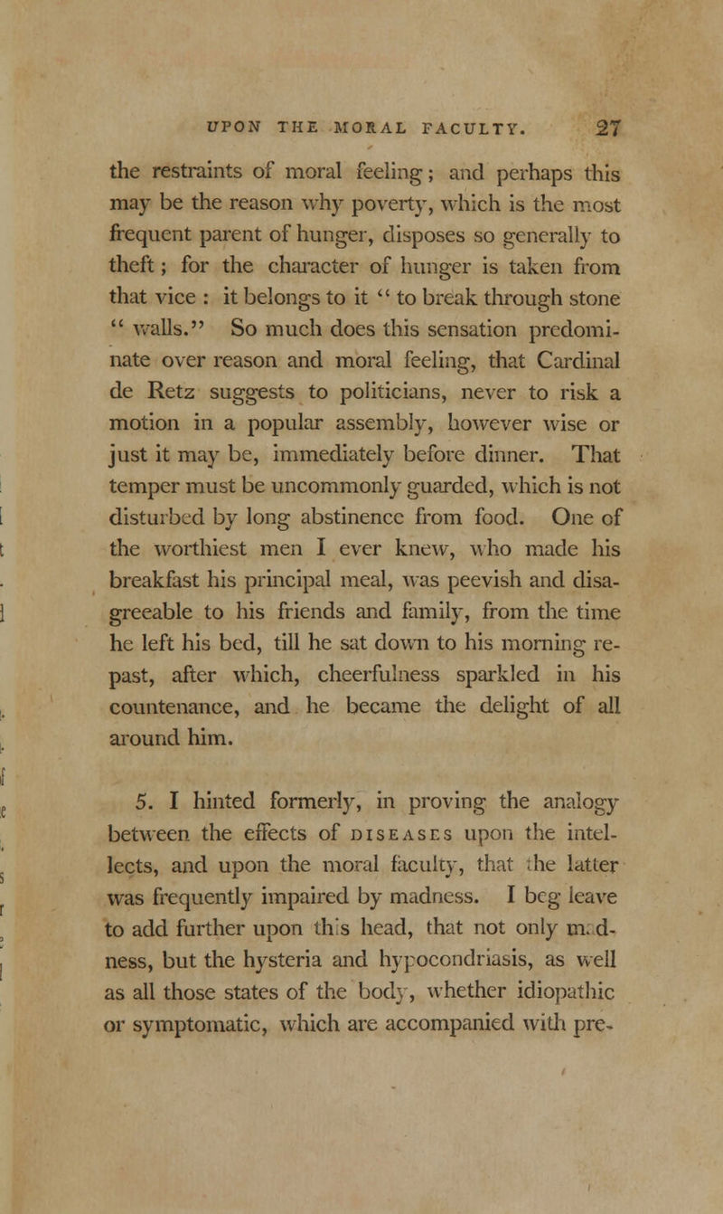 the restraints of moral feeling; and perhaps this may be the reason why poverty, which is the most frequent parent of hunger, disposes so generally to theft; for the character of hunger is taken from that vice : it belongs to it  to break through stone  avails. So much does this sensation predomi- nate over reason and moral feeling, that Cardinal de Retz suggests to politicians, never to risk a motion in a popular assembly, however wise or just it may be, immediately before dinner. That temper must be uncommonly guarded, which is not disturbed by long abstinence from food. One of the worthiest men I ever knew, who made his breakfast his principal meal, was peevish and disa- greeable to his friends and family, from the time he left his bed, till he sat down to his morning re- past, after which, cheerfulness sparkled in his countenance, and he became the delight of all around him. 5. I hinted formerly, in proving the analogy between the effects of diseases upon the intel- lects, and upon the moral faculty, that ;he latter was frequently impaired by madness. I beg leave to add further upon this head, that not only m. d- ness, but the hysteria and hypochondriasis, as well as all those states of the body, whether idiopathic or symptomatic, which are accompanied with pre-