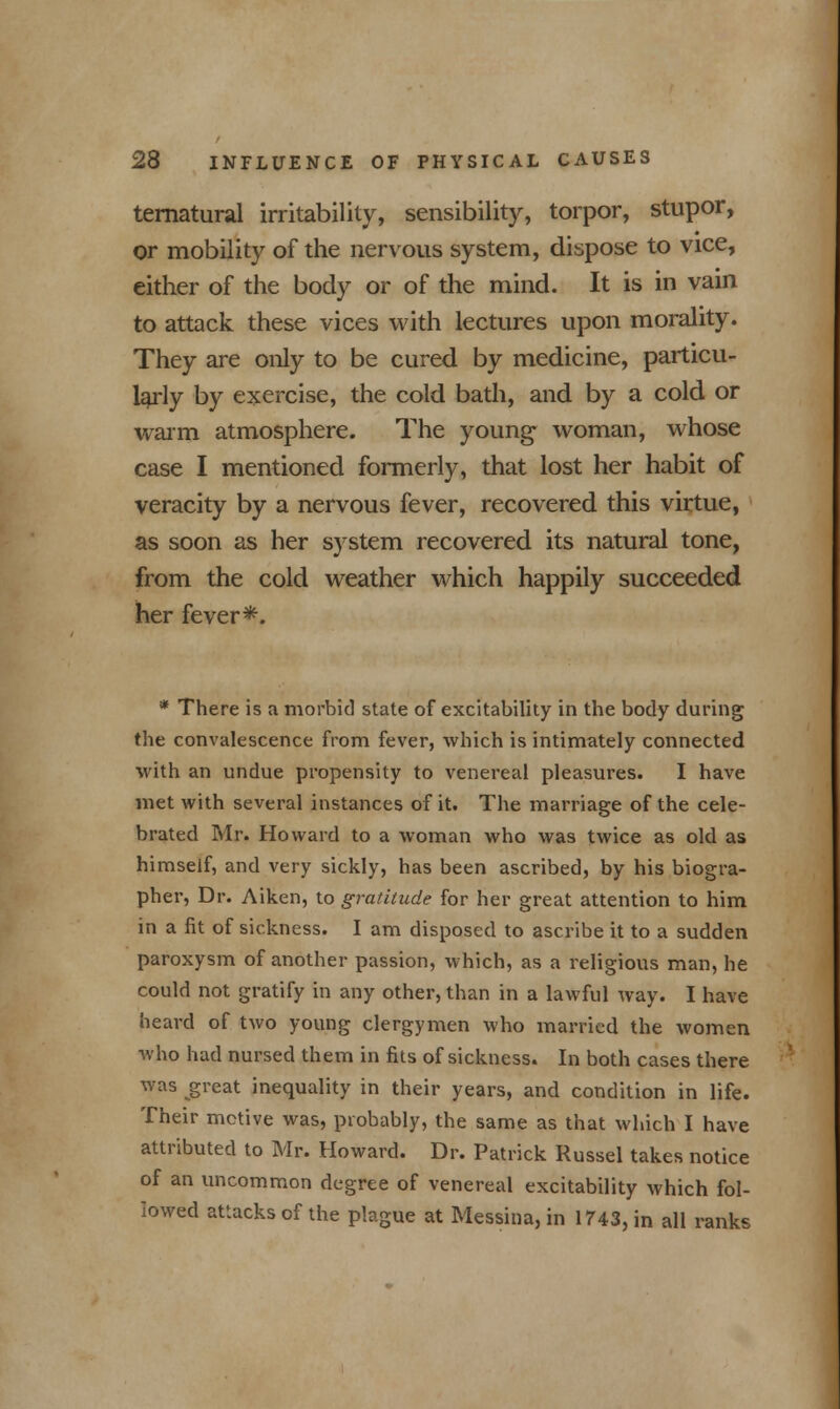 ternatural irritability, sensibility, torpor, stupor, or mobility of the nervous system, dispose to vice, either of the body or of the mind. It is in vain to attack these vices with lectures upon morality. They are only to be cured by medicine, particu- larly by exercise, the cold bath, and by a cold or warm atmosphere. The young- woman, whose case I mentioned formerly, that lost her habit of veracity by a nervous fever, recovered this virtue, as soon as her system recovered its natural tone, from the cold weather which happily succeeded her fever*. * There is a morbid state of excitability in the body during the convalescence from fever, which is intimately connected with an undue propensity to venereal pleasures. I have met with several instances of it. The marriage of the cele- brated Mr. Howard to a woman who was twice as old as himself, and very sickly, has been ascribed, by his biogra- pher, Dr. Aiken, to gratitude for her great attention to him in a fit of sickness. I am disposed to ascribe it to a sudden paroxysm of another passion, which, as a religious man, he could not gratify in any other, than in a lawful way. I have heard of two young clergymen who married the women who had nursed them in fits of sickness. In both cases there was great inequality in their years, and condition in life. Their motive was, probably, the same as that which I have attributed to Mr. Howard. Dr. Patrick Russel takes notice of an uncommon degree of venereal excitability which fol- lowed attacks of the plague at Messina, in 1743, in all ranks