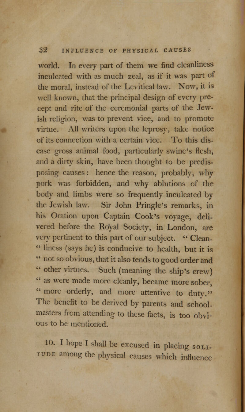 world. In every part of them we find cleanliness inculcated with as much zeal, as if it was part of the moral, instead of the Levitical law. Now, it is well known, that the principal design of every pre- cept and rite of the ceremonial ports of the Jew- ish religion, was to prevent vice, and to promote virtue. All writers upon the leprosy, take notice of its connection with a certain vice. To this dis- ease gross animal food, particularly swine's flesh, and a dirty skin, have been thought to be predis- posing causes : hence the reason, probably, why pork was forbidden, and why ablutions of the body and limbs were so frequently inculcated by the Jewish law. Sir John Pringle's remarks, in his Oration upon Captain Cook's voyage, deli- vered before the Royal Society, in London, are very pertinent to this part of our subject.  Clean-  liness (says he) is conducive to health, but it is  not so obvious, that it also tends to good order and  other virtues. Such (meaning the ship's crew)  as were made more cleanly, became more sober,  more orderly, and more attentive to duty. The benefit to be derived by parents and school- masters frcm attending to these facts, is too obvi- ous to be mentioned. 10. I hope I shall be excused in placing soli- tude among the physical causes which influence