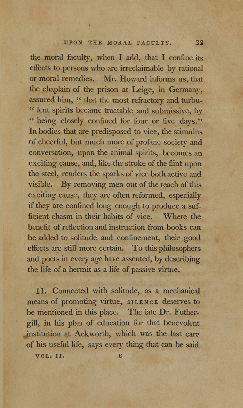 the moral faculty, when I add, that I confine its effects to persons who are irreclaimable by rational or moral remedies. Mr. Howard informs us, that the chaplain of the prison at Leige, in Germany, assured him,  that the most refractory and turbu-  lent spirits became tractable and submissive, by  being closely confined for four or five days. In bodies that are predisposed to vice, the stimulus of cheerful, but much more of profane society and conversation, upon the animal spirits, becomes an exciting cause, and, like the stroke of the flint upon the steel, renders the sparks of vice both active and visible. By removing men out of the reach of this exciting cause, they are often reformed, especially if they are confined long enough to produce a suf- ficient chasm in their habits of vice. Where the benefit of reflection and instruction from books can be added to solitude and confinement, their good effects are still more certain. To this philosophers and poets in every age have assented, by describing the life of a hermit as a life of passive virtue. 11. Connected with solitude, as a mechanical means of promoting virtue, silence deserves to be mentioned in this place. The late Dr. Fother- gill, in his plan of education for that benevolent institution at Ackworth, which was the last care of his useful life, says every thing that can be said