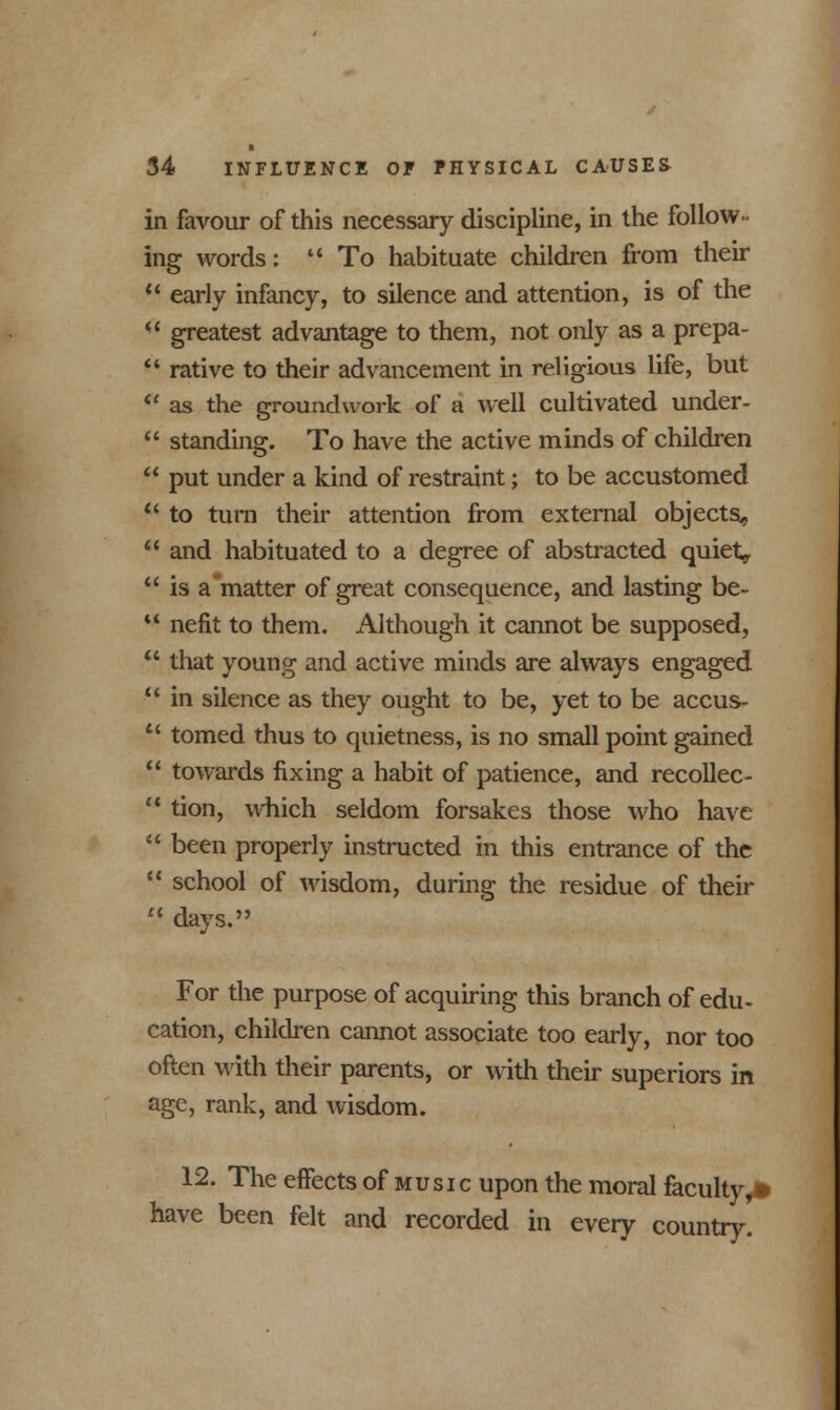 in favour of this necessary discipline, in the follow- ing words:  To habituate children from their  early infancy, to silence and attention, is of the  greatest advantage to them, not only as a prepa-  rative to their advancement in religious life, but ft as the groundwork of a well cultivated under-  standing. To have the active minds of children  put under a kind of restraint; to be accustomed  to turn their attention from external objects,  and habituated to a degree of abstracted quiet,  is a'matter of great consequence, and lasting be-  nefit to them. Although it cannot be supposed,  that young and active minds are always engaged  in silence as they ought to be, yet to be accus-  tomed thus to quietness, is no small point gained  towards fixing a habit of patience, and recollec-  tion, which seldom forsakes those who have  been properly instructed in this entrance of the  school of wisdom, during the residue of their  days. For the purpose of acquiring this branch of edu- cation, children cannot associate too early, nor too often with their parents, or with their superiors in age, rank, and wisdom. 12. The effects of music upon the moral faculty, have been felt and recorded in every country. •