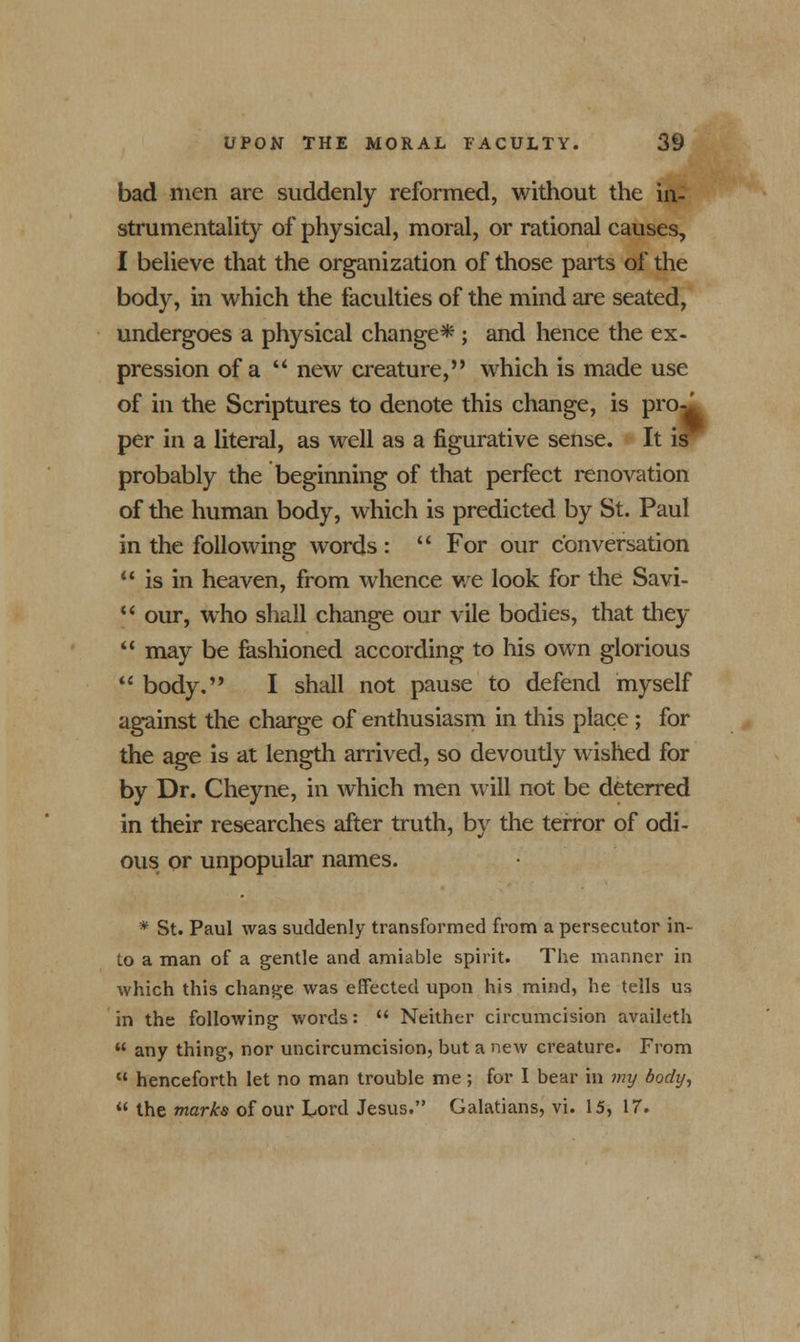 bad men are suddenly reformed, without the in- strumentality of physical, moral, or rational causes, I believe that the organization of those parts of the body, in which the faculties of the mind are seated, undergoes a physical change* ; and hence the ex- pression of a  new creature, which is made use of in the Scriptures to denote this change, is pro-' per in a literal, as well as a figurative sense. It is probably the beginning of that perfect renovation of the human body, which is predicted by St. Paul in the following words :  For our conversation  is in heaven, from whence we look for the Savi-  our, who shall change our vile bodies, that they  may be fashioned according to his own glorious  body. I shall not pause to defend myself against the charge of enthusiasm in this place ; for the age is at length arrived, so devoutly wished for by Dr. Cheyne, in which men will not be deterred in their researches after truth, by the terror of odi- ous or unpopular names. * St. Paul was suddenly transformed from a persecutor in- to a man of a gentle and amiable spirit. The manner in which this change was effected upon his mind, he tells us in the following words:  Neither circumcision availeth  any thing, nor uncircumcision, but a new creature. From  henceforth let no man trouble me; for I bear in my body,  the marks of our Lord Jesus. Galatians, vi. 15, 17.