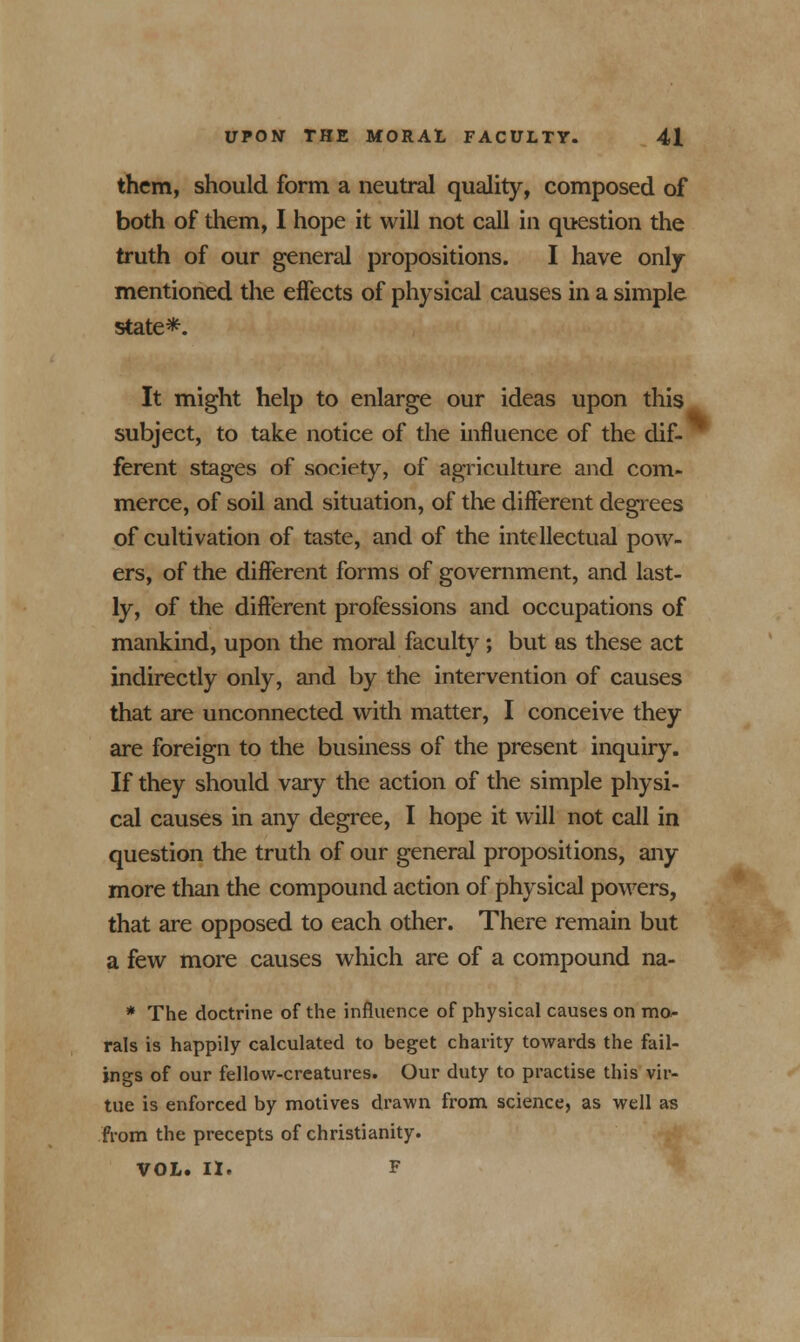 them, should form a neutral quality, composed of both of them, I hope it will not call in question the truth of our general propositions. I have only mentioned the effects of physical causes in a simple state*. It might help to enlarge our ideas upon this subject, to take notice of the influence of the dif- ferent stages of society, of agriculture and com- merce, of soil and situation, of the different degrees of cultivation of taste, and of the intellectual pow- ers, of the different forms of government, and last- ly, of the different professions and occupations of mankind, upon the moral faculty; but as these act indirectly only, and by the intervention of causes that are unconnected with matter, I conceive they are foreign to the business of the present inquiry. If they should vary the action of the simple physi- cal causes in any degree, I hope it will not call in question the truth of our general propositions, any more than the compound action of physical powers, that are opposed to each other. There remain but a few more causes which are of a compound na- * The doctrine of the influence of physical causes on mo- rals is happily calculated to beget charity towards the fail- ings of our fellow-creatures. Our duty to practise this vir- tue is enforced by motives drawn from science, as well as from the precepts of Christianity. VOL. II. F