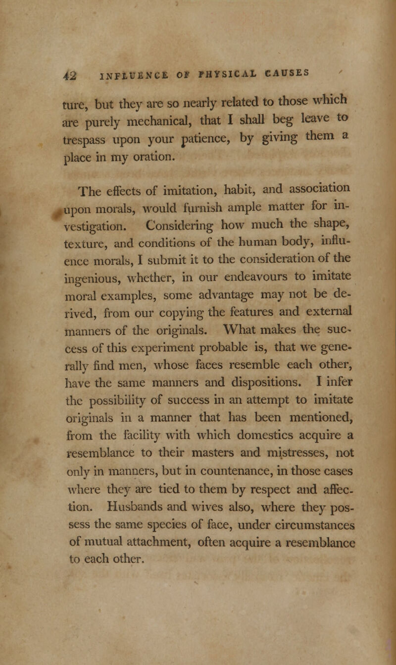 ture, but they are so nearly related to those which are purely mechanical, that I shall beg leave to trespass upon your patience, by giving them a place in my oration. The effects of imitation, habit, and association upon morals, would furnish ample matter for in- vestigation. Considering how much the shape, texture, and conditions of the human body, influ- ence morals, I submit it to the consideration of the ingenious, whether, in our endeavours to imitate moral examples, some advantage may not be de- rived, from our copying the features and external manners of the originals. What makes the sue- cess of this experiment probable is, that we gene- rally find men, whose faces resemble each other, have the same manners and dispositions. I infer the possibility of success in an attempt to imitate originals in a manner that has been mentioned, from the facility with which domestics acquire a resemblance to their masters and mistresses, not only in manners, but in countenance, in those cases where they are tied to them by respect and affec- tion. Husbands and wives also, where they pos- sess the same species of face, under circumstances of mutual attachment, often acquire a resemblance to each other.