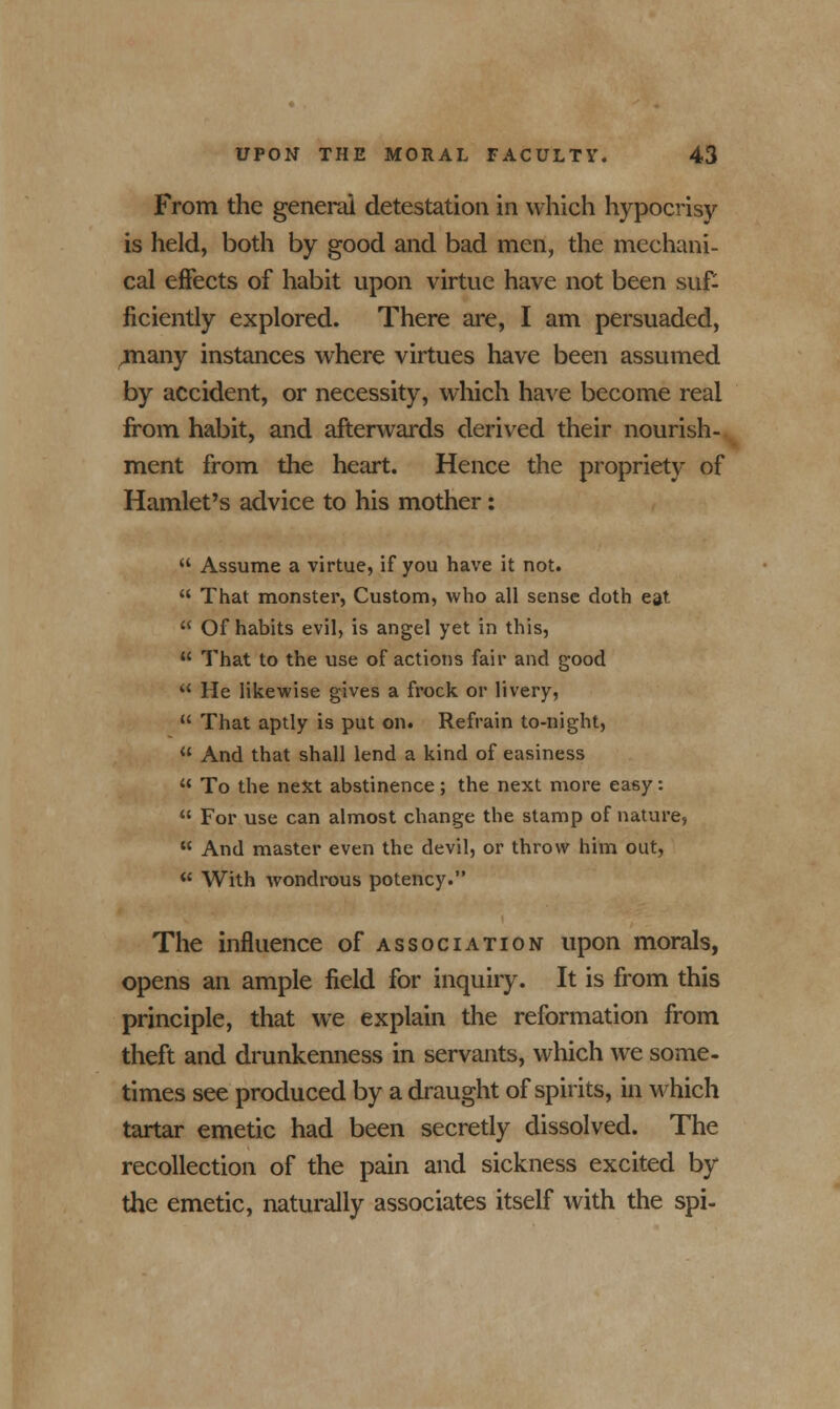 From the general detestation in which hypocrisy is held, both by good and bad men, the mechani- cal effects of habit upon virtue have not been suf- ficiently explored. There are, I am persuaded, Tnany instances where virtues have been assumed by accident, or necessity, which have become real from habit, and afterwards derived their nourish- ment from the heart. Hence the propriety of Hamlet's advice to his mother:  Assume a virtue, if you have it not.  That monster, Custom, who all sense doth eat  Of habits evil, is angel yet in this,  That to the use of actions fair and good ** He likewise gives a frock or livery,  That aptly is put on. Refrain to-night,  And that shall lend a kind of easiness  To the next abstinence; the next more easy:  For use can almost change the stamp of nature,  And master even the devil, or throw him out,  With wondrous potency. The influence of association upon morals, opens an ample field for inquiry. It is from this principle, that we explain the reformation from theft and drunkenness in servants, which Ave some- times see produced by a draught of spirits, in which tartar emetic had been secretly dissolved. The recollection of the pain and sickness excited by the emetic, naturally associates itself with the spi-