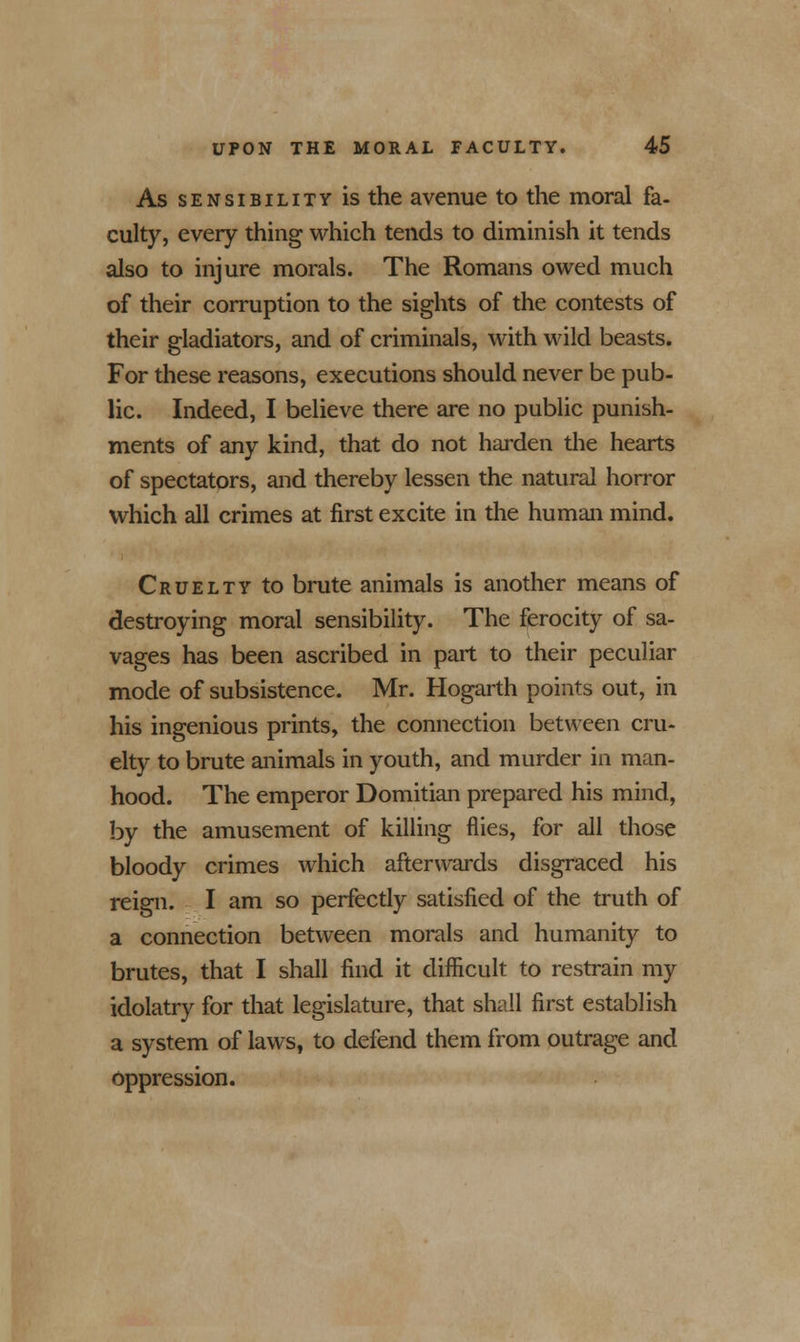 As sensibility is the avenue to the moral fa- culty, every thing which tends to diminish it tends also to injure morals. The Romans owed much of their corruption to the sights of the contests of their gladiators, and of criminals, with wild beasts. For these reasons, executions should never be pub- lic. Indeed, I believe there are no public punish- ments of any kind, that do not harden the hearts of spectators, and thereby lessen the natural horror which all crimes at first excite in the human mind. Cruelty to brute animals is another means of destroying moral sensibility. The ferocity of sa- vages has been ascribed in part to their peculiar mode of subsistence. Mr. Hogarth points out, in his ingenious prints, the connection between cru- elty to brute animals in youth, and murder in man- hood. The emperor Domitian prepared his mind, by the amusement of killing flies, for all those bloody crimes which afterwards disgraced his reign. I am so perfectly satisfied of the truth of a connection between morals and humanity to brutes, that I shall find it difficult to restrain my idolatry for that legislature, that shall first establish a system of laws, to defend them from outrage and oppression.