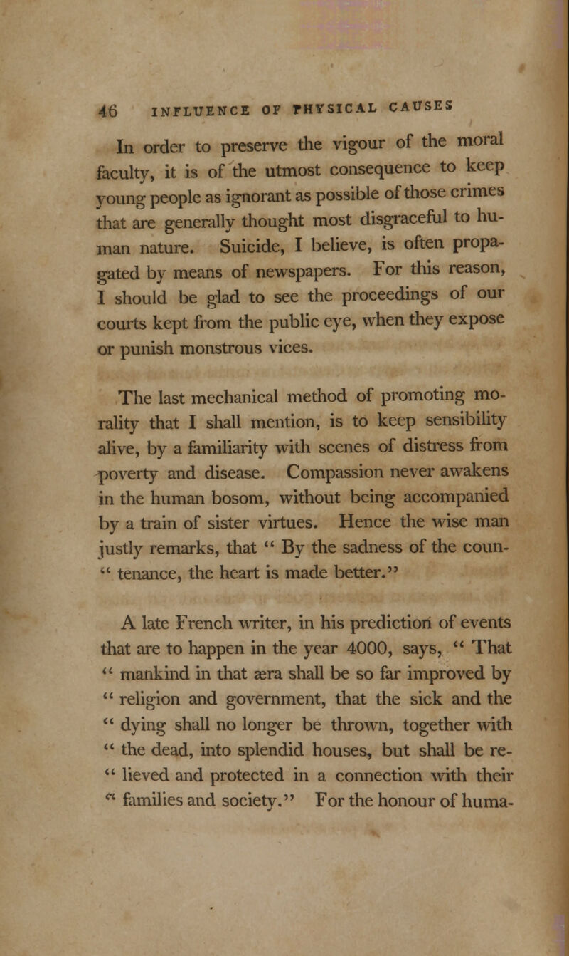 In order to preserve the vigour of the moral faculty, it is of the utmost consequence to keep young people as ignorant as possible of those crimes that are generally thought most disgraceful to hu- man nature. Suicide, I believe, is often propa- gated by means of newspapers. For this reason, I should be glad to see the proceedings of our courts kept from the public eye, when they expose or punish monstrous vices. The last mechanical method of promoting mo- rality that I shall mention, is to keep sensibility alive, by a familiarity with scenes of distress from poverty and disease. Compassion never awakens in the human bosom, without being accompanied by a train of sister virtues. Hence the wise man justly remarks, that  By the sadness of the coun-  tenance, the heart is made better. A late French writer, in his prediction of events that are to happen in the year 4000, says,  That  mankind in that aera shall be so far improved by  religion and government, that the sick and the  dying shall no longer be thrown, together with  the dead, into splendid houses, but shall be re-  lieved and protected in a connection with their  families and society. For the honour of huma-