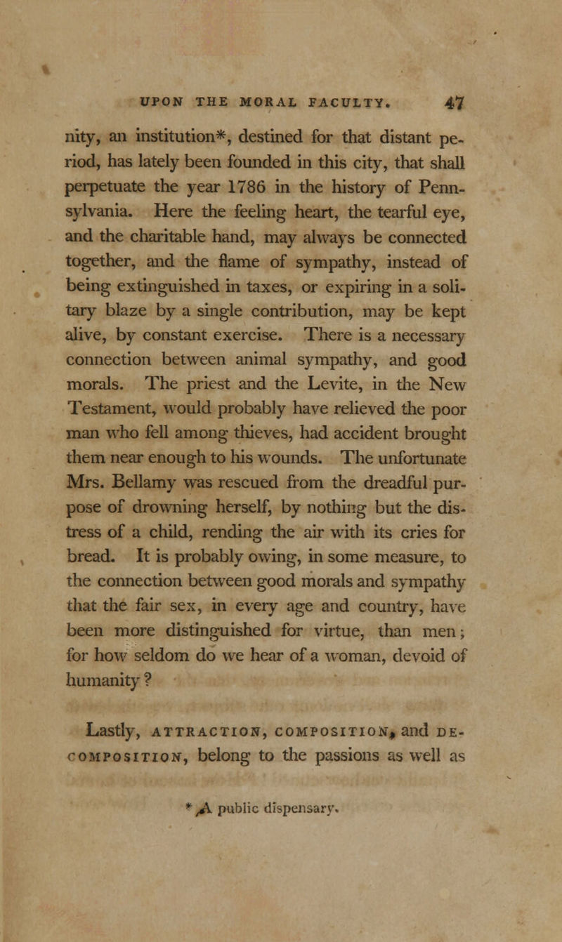 nity, ail institution*, destined for that distant pe- riod, has lately been founded in this city, that shall perpetuate the year 1786 in the history of Penn- sylvania. Here the feeling heart, the tearful eye, and the charitable hand, may always be connected together, and the flame of sympathy, instead of being extinguished in taxes, or expiring in a soli- tary blaze by a single contribution, may be kept alive, by constant exercise. There is a necessary connection between animal sympathy, and good morals. The priest and the Levite, in the New Testament, would probably have relieved the poor man who fell among thieves, had accident brought them near enough to his wounds. The unfortunate Mrs. Bellamy was rescued from the dreadful pur- pose of drowning herself, by nothing but the dis- tress of a child, rending the air with its cries for bread. It is probably owing, in some measure, to the connection between good morals and sympathy that the fair sex, in every age and country, have been more distinguished for virtue, than men; for how seldom do we hear of a woman, devoid of humanity ? Lastly, attraction, composition, and DE- COMPOSITION, belong to the passions as well as * ,A public dispensary.