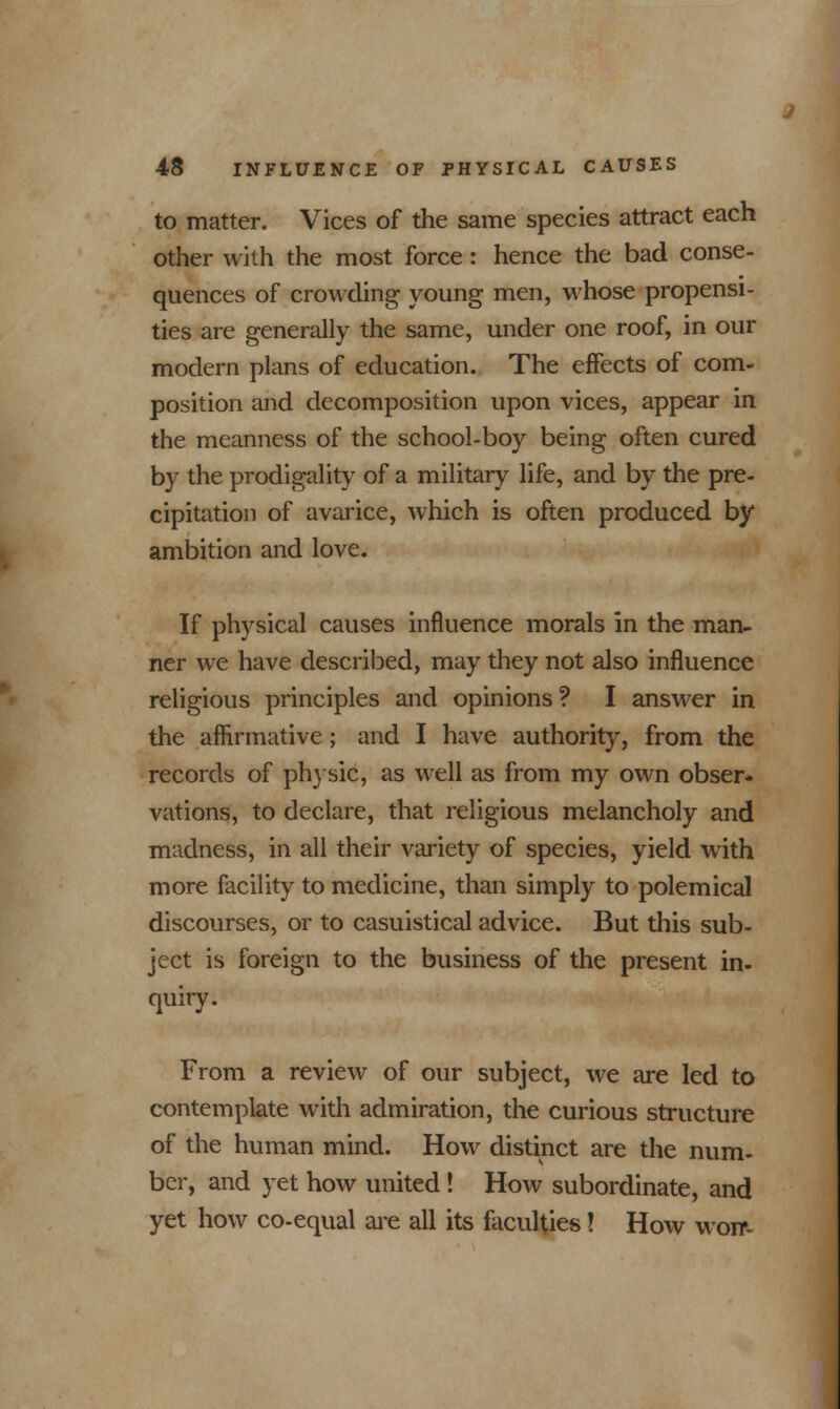 to matter. Vices of the same species attract each other with the most force: hence the bad conse- quences of crowding young men, whose propensi- ties are generally the same, under one roof, in our modern plans of education. The effects of com- position and decomposition upon vices, appear in the meanness of the school-boy being often cured by the prodigality of a military life, and by the pre- cipitation of avarice, which is often produced by ambition and love. If physical causes influence morals in the man- ner we have described, may they not also influence religious principles and opinions? I answer in the affirmative; and I have authority, from the records of physic, as well as from my own obser- vations, to declare, that religious melancholy and madness, in all their variety of species, yield with more facility to medicine, than simply to polemical discourses, or to casuistical advice. But this sub- ject is foreign to the business of the present in- quiry. From a review of our subject, we are led to contemplate with admiration, the curious structure of the human mind. How distinct are the num- ber, and yet how united ! How subordinate, and yet how co-equal are all its faculties! How worf-