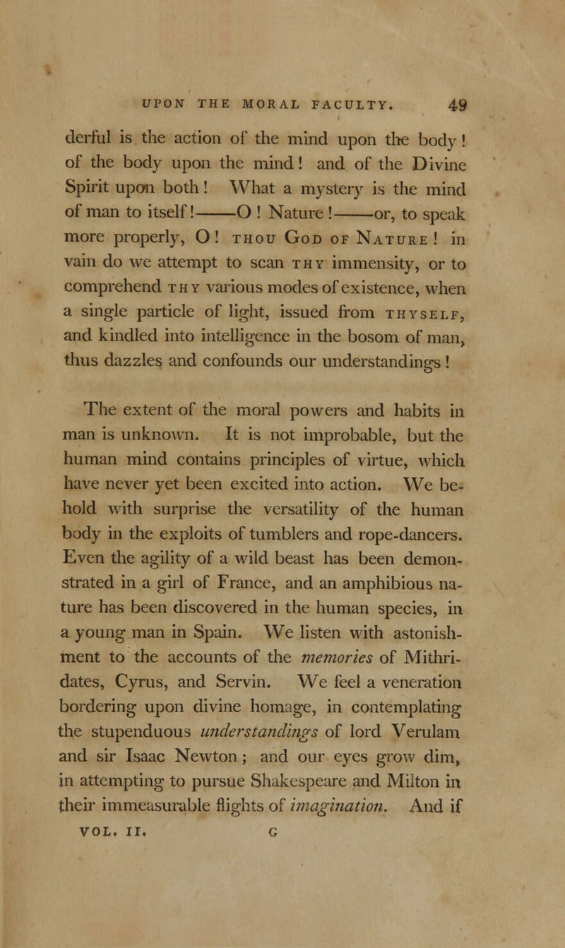 derful is the action of the mind upon the body! of the body upon the mind! and of the Divine Spirit upon both! What a mystery is the mind of man to itself! O ! Nature ! or, to speak more properly, O! thou God of Nature! in vain do we attempt to scan thy immensity, or to comprehend thy various modes of existence, when a single particle of light, issued from thyself, and kindled into intelligence in the bosom of man, thus dazzles and confounds our understandings ! The extent of the moral powers and habits in man is unknown. It is not improbable, but the human mind contains principles of virtue, which have never yet been excited into action. We be- hold with surprise the versatility of the human body in the exploits of tumblers and rope-dancers. Even the agility of a wild beast has been demon- strated in a girl of France, and an amphibious na- ture has been discovered in the human species, in a young man in Spain. We listen with astonish- ment to the accounts of the memories of Mithri- dates, Cyrus, and Servin. We feel a veneration bordering upon divine homage, in contemplating the stupenduous understandings of lord Verulam and sir Isaac Newton ; and our eyes grow dim, in attempting to pursue Shakespeare and Milton in their immeasurable flights of imagination. And if vol. ii. c